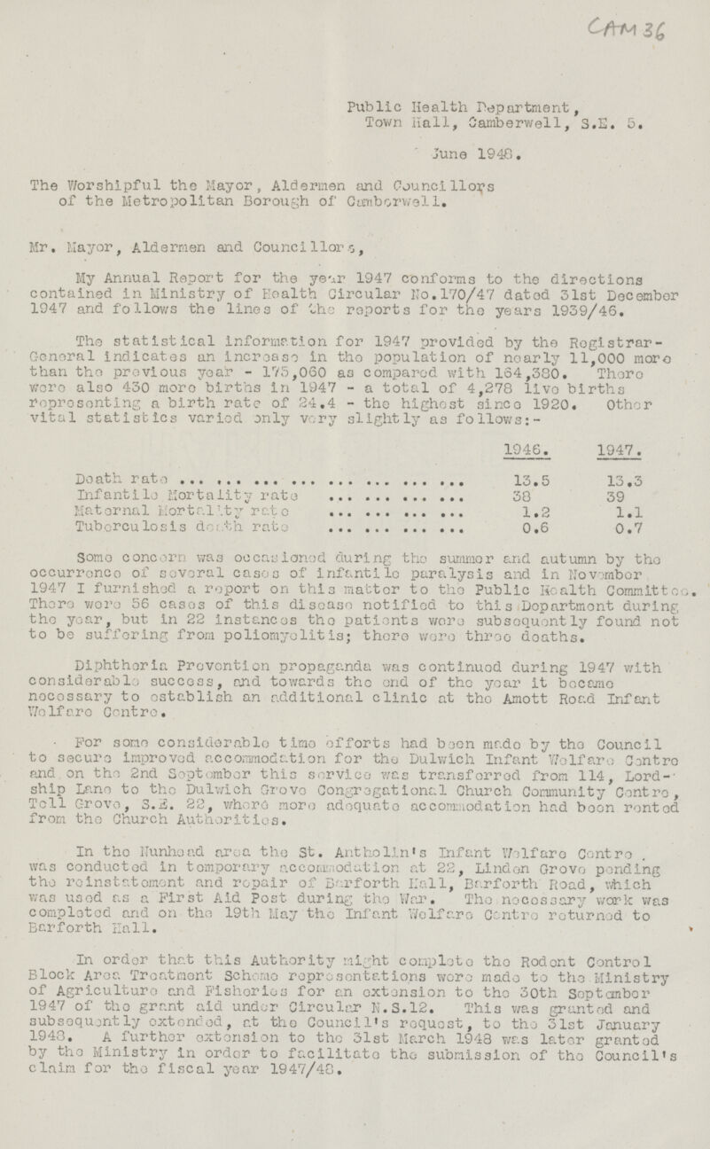 CAM 36 Public Health Department, Town Hall, Camberwell, S.E. 5. June 1948. The Worshipful the Mayor, Aldermen and Councillors of the Metropolitan Borough of Camberwell. Mr, Mayor, Aldermen and Councillors, My Annual Report for the year 1947 conforms to the directions contained in Ministry of Health Circular No.170/47 dated 31st December 1947 and follows the lines of the reports for the years 1939/46. The statistical information for 1947 provided by the Registrar General indicates an increase in the population of nearly 11,000 more than the previous year -175,060 as compared with 164,330. There were also 430 more births in 1947 - a total of 4,273 live births representing a birth rate of 24.4 - the highest since 1920. Other vital statistics varied only very slightly as follows:- 1946. 1947. Death rate 13.5 13.3 Infantile Mortality rate 38 39 Maternal Mortality rate 1.2 1.1 Tuberculosis death rate 0.6 0.7 Some concern was occasioned during the summer and autumn by the occurrence of several cases of infantile paralysis and in November 1947 I furnished a report on this matter to the Public Health Committee. There were 56 cases of this disease notified to this Department during the year, but in 22 instances the patients were subsequently found not to be suffering from poliomyelitis; there were three deaths. Diphtheria Prevention propaganda was continued during 1947 with considerable success, and towards the end of the year it became necessary to establish an additional clinic at the Amott Road Infant We If are Centre. For some considerable time efforts had been made by the Council to secure improved accommodation for the Dulwich Infant Welfare Centre and on the 2nd September this service was transferred from 114, Lordship Lane to the Dulwich Grove Congregational Church Community Centre, Tell Grove, S.E. 22, where more adequate accommodation had been rented from the Church Authorities. In the Nunhond area the St. Antholin's Infant Welfare Centre was conducted in temporary accommodation at 22, Linden Grove pending the reinstatement and repair of Barforth Hall, Barforth Road, which was used as a First Aid Post during the War. The necessary work was completed and on the 19th May the Infant Welfare Centroe returned to Barforth Hall. In order that this Authority might complete the Rodent Control Block Area Treatment Scheme representations were made to the Ministry of Agriculture and Fisheries for an extension to the 30th September 1947 of the grant aid under Circular N.5.12. This was granted and subsequently extended, at the Council's request, to the 31st January 1943. A further extension to the 31st March 1943 was later granted by the Ministry in order to facilitate the submission of the Council's claim for the fiscal year 1947/48,