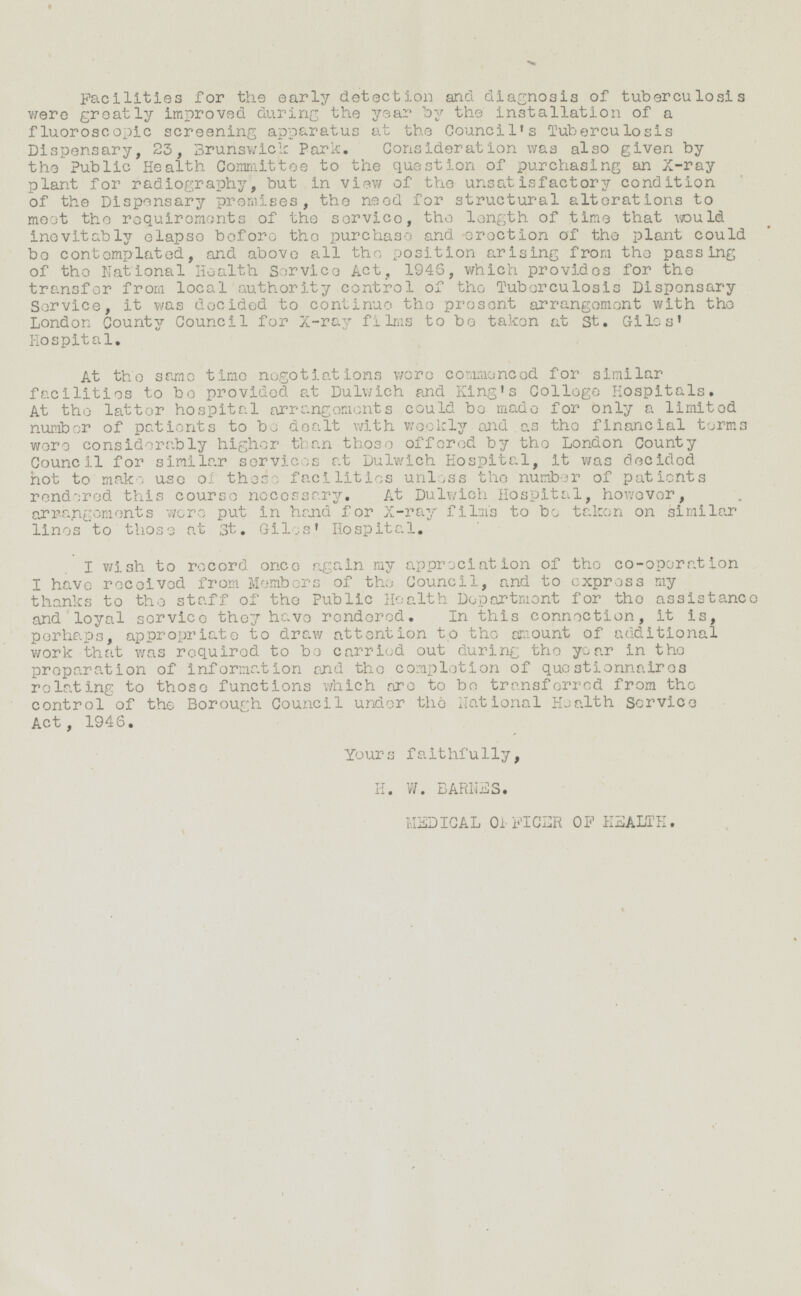 Facilities for the early detection and diagnosis of tuberculosis were greatly improved during the year by the Installation of a fluoroscopic screening apparatus at the Council's Tuberculosis Dispensary, 23, Brunswick Park. Consideration was also given by the Public Health Committee to the question of purchasing an X-ray plant for radiography, but in view of the unsatisfactory condition of the Dispensary premises, the need for structural alterations to meet the requirements of the service, the length of time that would inevitably elapse before the purchase and erection of the plant could be contemplated, and above all the position arising from the passing of the National Health Service Act, 1945, which provides for the transfer from local authority control of the Tuberculosis Dispensary Service, It was decided to continue the present arrangement with the London County Council for X-ray films to be taken at St. Giles' Hospital. At the same time negotiations were commenced for similar facilities to be provided at Dulwich and King's College Hospitals. At the latter hospital arrangements could be made for only a limited number of patients to be dealt with weekly and as the financial terms were considerably higher than those offered by the London County Council for similar services at Dulwich Hospital, it was decided hot to make uso of those facilities unless the number of patients rendered this course necessary. At Dulwich Hospital, however, arrangements wore put in hand for X-ray film's to be taken on similar lines to those at St. Giles' Hospital. I wish to record once again my appreciation of tho co-operation I have received from Members of the Council, and to express my thanks to the staff of the Public Health Department for the assistance and loyal service they have rendered. In this connection, it is, perhaps, appropriate to draw attention to the amount of additional work that was required to be carried out during the year in the preparation of information and the completion of questionnaires relating to those functions which are to be transferred from the control of the Borough Council under the national Health Service Act, 1946. Yours faithfully, H. W. BARNES. MEDICAL OFFICER OF HEALTH.