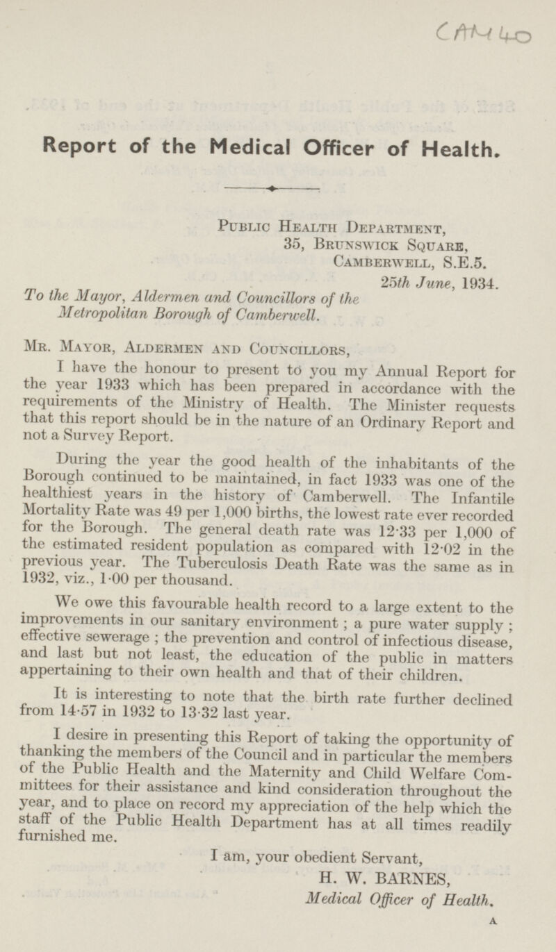 CAM 40 Report of the Medical Officer of Health. Public Health Department, 35, Brunswick Square, Camberwell, S.E.5. 25th June, 1934. To the Mayor, Aldermen and Councillors of the Metropolitan Borough of Camberwell. Mr. Mayor, Aldermen and Councillors, I have the honour to present to you my Annual Report for the year 1933 which has been prepared in accordance with the requirements of the Ministry of Health. The Minister requests that this report should be in the nature of an Ordinary Report and not a Survey Report. During the year the good health of the inhabitants of the Borough continued to be maintained, in fact 1933 was one of the healthiest years in the history of Camberwell. The Infantile Mortality Rate was 49 per 1,000 births, the lowest rate ever recorded for the Borough. The general death rate was 12 33 per 1,000 of the estimated resident population as compared with 12-02 in the previous year. The Tuberculosis Death Rate was the same as in 1932, viz., 1.00 per thousand. We owe this favourable health record to a large extent to the improvements in our sanitary environment; a pure water supply; effective sewerage; the prevention and control of infectious disease, and last but not least, the education of the public in matters appertaining to their own health and that of their children. It is interesting to note that the birth rate further declined from 14-57 in 1932 to 13-32 last year. I desire in presenting this Report of taking the opportunity of thanking the members of the Council and in particular the members of the Public Health and the Maternity and Child Welfare Committees for their assistance and kind consideration throughout the year, and to place on record my appreciation of the help which the stall of the Public Health Department has at all times readily furnished me. I am, your obedient Servant, H. W. BARNES, Medical Officer of Health.
