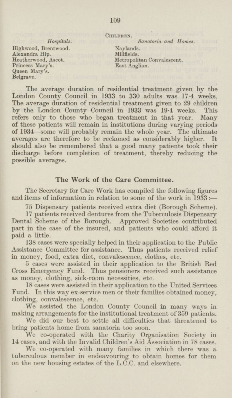 Children. Hospitals. Sanatoria and Homes. Highwood, Brentwood. Naylands. Alexandra Hip. Millfields. Heatherwood, Ascot. Metropolitan Convalescent. Princess Mary's. East Anglian. Queen Mary's. Belgrave. The average duration of residential treatment given by the London County Council in 1933 to 330 adults was 17.4 weeks. The average duration of residential treatment given to 29 children by the London County Council in 1933 was 19.4 weeks. This refers only to those who began treatment in that year. Many of these patients will remain in institutions during varying periods of 1934 —some will probably remain the whole year. The ultimate averages are therefore to be reckoned as considerably higher. It should also be remembered that a good many patients took their discharge before completion of treatment, thereby reducing the possible averages. The Work of the Care Committee. The Secretary for Care Work has compiled the following figures and items of information in relation to some of the work in 1933:— 75 Dispensary patients received extra diet (Borough Scheme). 17 patients received dentures from the Tuberculosis Dispensary Dental Scheme of the Borough. Approved Societies contributed part in the case of the insured, and patients who could afford it paid a little. 138 cases were specially helped in their application to the Public Assistance Committee for assistance. Thus patients received relief in money, food, extra diet, convalescence, clothes, etc. 5 cases were assisted in their application to the British Red Cross Emergency Fund. Thus pensioners received such assistance as money, clothing, sick-room necessities, etc. 18 cases were assisted in their application to the United Services Fund. In this way ex-service men or their families obtained money, clothing, convalescence, etc. We assisted the London County Council in many ways in making arrangements for the institutional treatment of 359 patients. We did our best to settle all difficulties that threatened to bring patients home from sanatoria too soon. We co-operated with the Charity Organisation Society in 14 cases, and with the Invalid Children's Aid Association in 78 cases. We co-operated with many families in which there was a tuberculous member in endeavouring to obtain homes for them on the new housing estates of the L.C.C. and elsewhere.