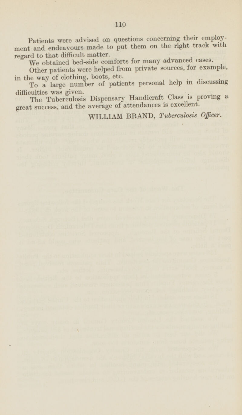 Patients were advised on questions concerning their employment and endeavours made to put them on the right track with regard to that difficult matter. We obtained bed-side comforts for many advanced cases. Other patients were helped from private sources, for example, in the way of clothing, boots, etc. To a large number of patients personal help in discussing difficulties was given. The Tuberculosis Dispensary Handicraft Class is proving a great success, and the average of attendances is excellent. WILLIAM BRAND, Tuberculosis Officer.