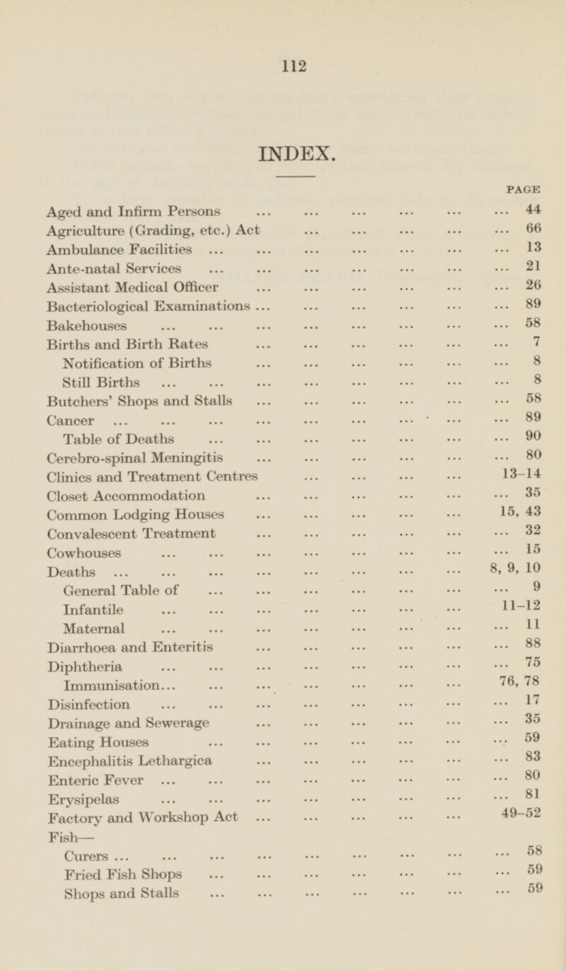 INDEX. PAGE Aged and Infirm Persons 44 Agriculture (Grading, etc.) Act 66 Ambulance Facilities 13 Ante-natal Services 21 Assistant Medical Officer Bacteriological 89 Bakehouses 58 Births and Birth Rates 7 Notification of Births 8 Still Births 8 Butchers' Shops and Stalls 58 Cancer 89 Table of Deaths 90 Cerebro-spinal Meningitis Clinics and Treatment Centres 13-14 Closet Accommodation 35 Common Lodging Houses 15,43 Convalescent Treatment 32 Cowhouses 15 Deaths 8,9,10 General Table of 9 Infantile 11-12 Maternal 11 Diarrhoea and Enteritis 88 Diphtheria 75 Immunisation.76, 78 Disinfection 17 Drainage and Sewerage 35 Eating Houses 59 Encephalitis Lethargica 83 Enteric Fever 80 Erysipelas 81 Factory and Workshop Act 49 -52 Fish— Curers 58 Fried Fish Shops 59 Shops and Stalls 59