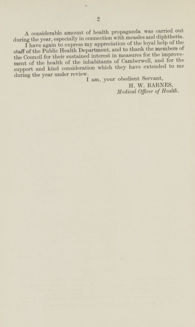 A considerable amount of health propaganda was carried out during the year, especially in connection with measles and diphtheria. I have again to express my appreciation of the loyal help of the staff of the Public Health Department, and to thank the members of the Council for their sustained interest in measures for the improvement of the health of the inhabitants of Camberwell, and for the support and kind consideration which they have extended to me during the year under review. I am, your obedient Servant, H. W. BARNES, Medical Officer of Health.