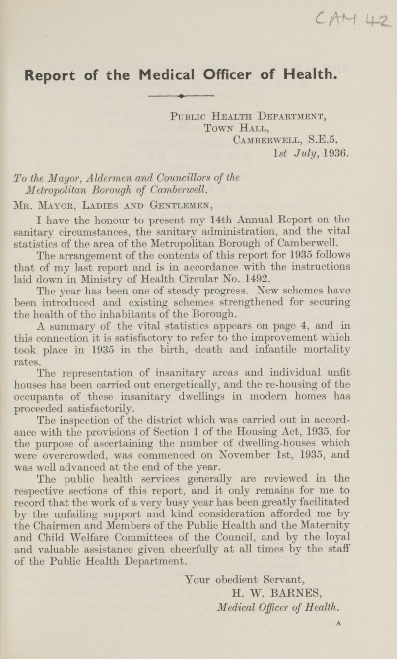 CAM 42. Report of the Medical Officer of Health. Public Health Department, Town Hall. Camberwell, S.E.5. 1st July, 1936. To the Mayor, Aldermen and Councillors of the Metropolitan Borough of Camberwell. Mr. Mayor, Ladies and Gentlemen, I have the honour to present my 14th Annual Report on the sanitary circumstances, the sanitary administration, and the vital statistics of the area of the Metropolitan Borough of Camberwell. The arrangement of the contents of this report for 1935 follows that of my last report and is in accordance with the instructions laid down in Ministry of Health Circular No. 1492. The year has been one of steady progress. New schemes have been introduced and existing schemes strengthened for securing the health of the inhabitants of the Borough. A summary of the vital statistics appears on page 4, and in this connection it is satisfactory to refer to the improvement which took place in 1935 in the birth, death and infantile mortality rates. The representation of insanitary areas and individual unfit houses has been carried out energetically, and the re-housing of the occupants of these insanitary dwellings in modern homes has proceeded satisfactorily. The inspection of the district which was carried out in accordance with the provisions of Section 1 of the Housing Act, 1935, for the purpose of ascertaining the number of dwelling-houses which were overcrowded, was commenced on November 1st, 1935, and was well advanced at the end of the year. The public health services generally are reviewed in the respective sections of this report, and it only remains for me to record that the work of a very busy year has been greatly facilitated by the unfailing support and kind consideration afforded me by the Chairmen and Members of the Public Health and the Maternity and Child Welfare Committees of the Council, and by the loyal and valuable assistance given cheerfully at all times by the staff of the Public Health Department. Your obedient Servant, H. W. BARNES, Medical Officer of Health. A