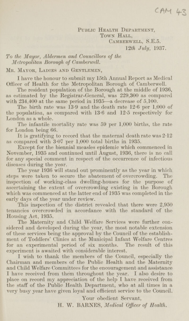 CAM 43 Public Health Department, Town Hall, Camberwell, S.E.5. 12th July, 1937. To the Mayor, Aldermen and Councillors of the Metropolitan Borough of Camberwell. Mr. Mayor, Ladies and Gentlemen, I have the honour to submit my 15th Annual Report as Medical Officer of Health for the Metropolitan Borough of Camberwell. The resident population of the Borough at the middle of 1936, as estimated by the Registrar-General, was 229,300 as compared with 234,400 at the same period in 1935—a decrease of 5,100. The birth rate was 13.9 and the death rate 12.6 per 1,000 of the population, as compared with 13.6 and 12.5 respectively for London as a whole. The infantile mortality rate was 59 per 1,000 births, the rate for London being 66. It is gratifying to record that the maternal death rate was 2.12 as compared with 3.07 per 1,000 total births in 1935. Except for the biennial measles epidemic which commenced in November, 1935 and continued until August, 1936, there is no call for any special comment in respect of the occurrence of infectious diseases during the year. The year 1936 will stand out prominently as the year in which steps were taken to secure the abatement of overcrowding. The inspection of working-class dwelling-houses for the purpose of ascertaining the extent of overcrowding existing in the Borough which was commenced at the latter end of 1935 was completed in the early days of the year under review. This inspection of the district revealed that there were 2,950 tenancies overcrowded in accordance with the standard of the Housing Act, 1935. The Maternity and Child Welfare Services were further con- sidered and developed during the year, the most notable extension of these services being the approval by the Council of the establish- ment of Toddlers' Clinics at the Municipal Infant Welfare Centres for an experimental period of six months. The result of this experiment is awaited with considerable interest. I wish to thank the members of the Council, especially the Chairman and members of the Public Health and the Maternity and Child Welfare Committees for the encouragement and assistance I have received from them throughout the year. I also desire to place on record my appreciation of the help I have received from the staff of the Public Health Department, who at all times in a very busy year have given loyal and efficient service to the Council. Your obedient Servant, H. W. BARNES, Medical Officer of Health.