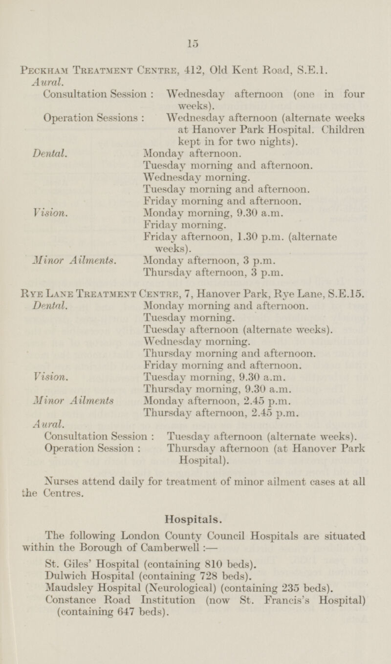 Peckham Treatment Centre, 412, Old Kent Road, S.E.1. Aural. Consultation Session: Wednesday afternoon (one in four weeks). Operation Sessions: Wednesday afternoon (alternate weeks at Hanover Park Hospital. Children kept in for two nights). Dental. Monday afternoon. Tuesday morning and afternoon. Wednesday morning. Tuesday morning and afternoon. Friday morning and afternoon. Vision. Monday morning, 9.30 a.m. Friday morning. Friday afternoon, 1.30 p.m. (alternate weeks). Minor Ailments. Monday afternoon, 3 p.m. Thursday afternoon, 3 p.m. Rye Lane Treatment Centre, 7, Hanover Park, Rye Lane, 5.E.15. Monday morning and afternoon. Dental. Tuesday morning. Tuesday afternoon (alternate weeks). Wednesday morning. Thursday morning and afternoon. Friday morning and afternoon. Vision. Tuesday morning, 9.30 a.m. Thursday morning, 9.30 a.m. Minor Ailments Monday afternoon, 2.45 p.m. Thursday afternoon, 2.45 p.m. Aural. Consultation Session: Tuesday afternoon (alternate weeks). Operation Session: Thursday afternoon (at Hanover Park Hospital). Nurses attend daily for treatment of minor ailment cases at all the Centres. Hospitals. The following London County Council Hospitals are situated within the Borough of Camberwell:— St. Giles' Hospital (containing 810 beds). Dulwich Hospital (containing 728 beds). Maudsley Hospital (Neurological) (containing 235 beds). Constance Road Institution (now St. Francis's Hospital) (containing 647 beds).