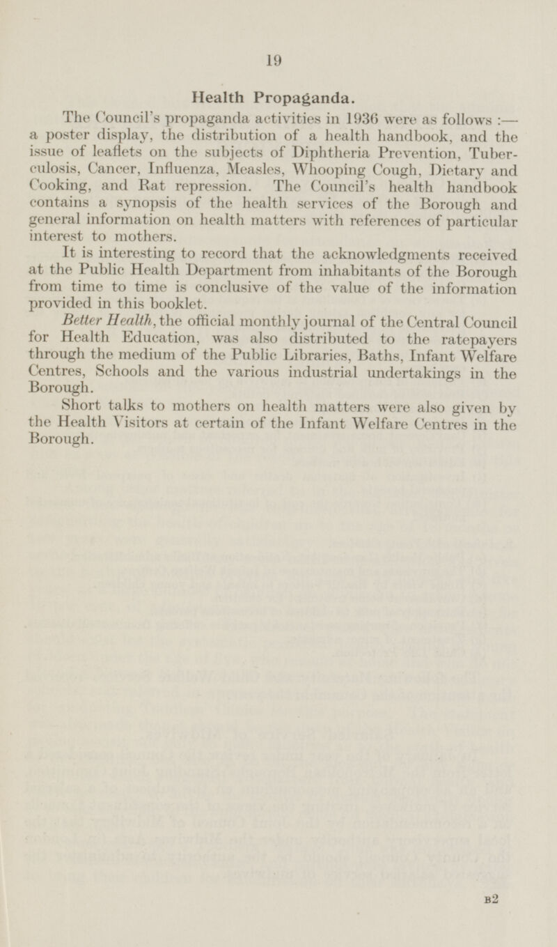 Health Propaganda. The Council's propaganda activities in 1936 were as follows:— a poster display, the distribution of a health handbook, and the issue of leaflets on the subjects of Diphtheria Prevention, Tuberculosis, Cancer, Influenza, Measles, Whooping Cough, Dietary and Cooking, and Rat repression. The Council's health handbook contains a synopsis of the health services of the Borough and general information on health matters with references of particular interest to mothers. It is interesting to record that the acknowledgments received at the Public Health Department from inhabitants of the Borough from time to time is conclusive of the value of the information provided in this booklet. Better Health, the official monthly journal of the Central Council for Health Education, was also distributed to the ratepayers through the medium of the Public Libraries, Baths, Infant Welfare Centres, Schools and the various industrial undertakings in the Borough. Short talks to mothers on health matters were also given by the Health Visitors at certain of the Infant Welfare Centres in the Borough. B2