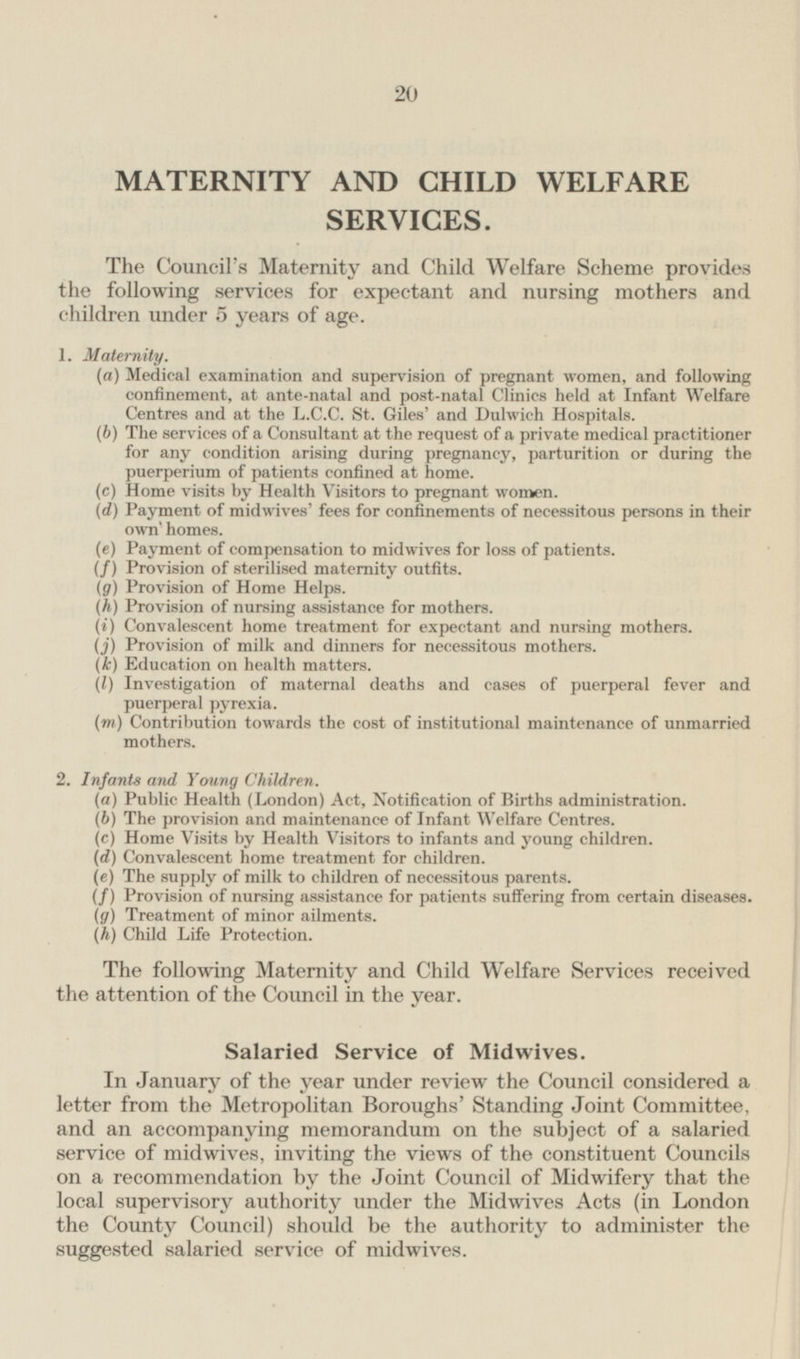 MATERNITY AND CHILD WELFARE SERVICES. The Council's Maternity and Child Welfare Scheme provides the following services for expectant and nursing mothers and children under 5 years of age. 1. Maternity. (a) Medical examination and supervision of pregnant women, and following confinement, at ante-natal and post-natal Clinics held at Infant Welfare Centres and at the L.C.C. St. Giles' and Dulwich Hospitals. (b) The services of a Consultant at the request of a private medical practitioner for any condition arising during pregnancy, parturition or during the puerperium of patients confined at home. (c) Home visits by Health Visitors to pregnant women. (d) Payment of midwives' fees for confinements of necessitous persons in their own' homes. (e) Payment of compensation to midwives for loss of patients. (f) Provision of sterilised maternity outfits. (g) Provision of Home Helps. (h) Provision of nursing assistance for mothers. (i) Convalescent home treatment for expectant and nursing mothers. (j) Provision of milk and dinners for necessitous mothers. (k) Education on health matters. (I) Investigation of maternal deaths and cases of puerperal fever and puerperal pyrexia. (m) Contribution towards the cost of institutional maintenance of unmarried mothers. 2. Infants and Young Children. (a) Public Health (London) Act, Notification of Births administration. (b) The provision and maintenance of Infant Welfare Centres. (c) Home Visits by Health Visitors to infants and young children. (d) Convalescent home treatment for children. (e) The supply of milk to children of necessitous parents. (f) Provision of nursing assistance for patients suffering from certain diseases. (g) Treatment of minor ailments. (h) Child Life Protection. The following Maternity and Child Welfare Services received the attention of the Council in the year. Salaried Service of Midwives. In January of the year under review the Council considered a letter from the Metropolitan Boroughs' Standing Joint Committee, and an accompanying memorandum on the subject of a salaried service of midwives, inviting the views of the constituent Councils on a recommendation by the Joint Council of Midwifery that the local supervisory authority under the Midwives Acts (in London the County Council) should be the authority to administer the suggested salaried service of midwives.