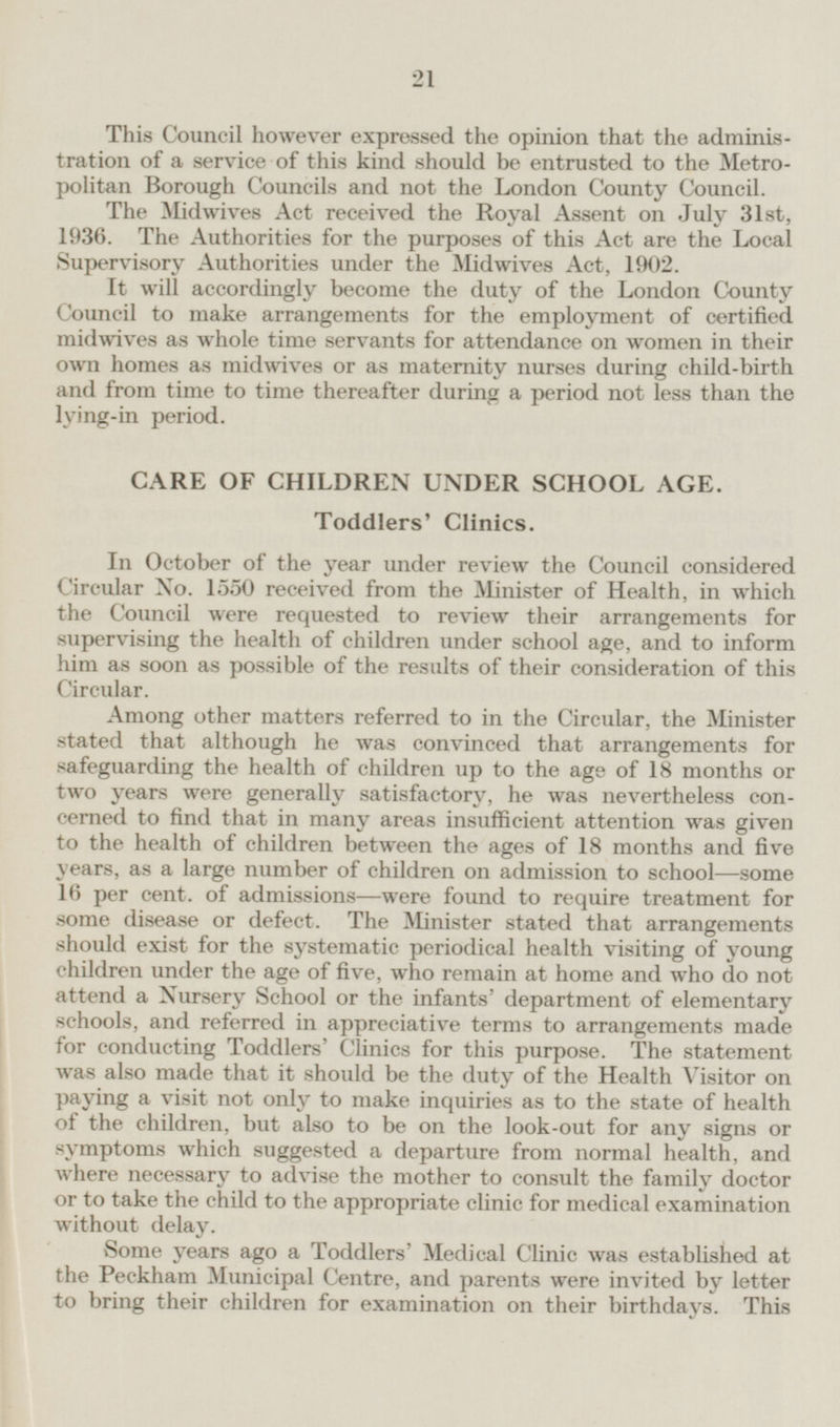 This Council however expressed the opinion that the administration of a service of this kind should be entrusted to the Metropolitan Borough Councils and not the London County Council. The Midwives Act received the Royal Assent on July 31st, 1936. The Authorities for the purposes of this Act are the Local Supervisory Authorities under the Midwives Act, 1902. It will accordingly become the duty of the London County Council to make arrangements for the employment of certified midwives as whole time servants for attendance on women in their own homes as midwives or as maternity nurses during child-birth and from time to time thereafter during a period not less than the lying-in period. CARE OF CHILDREN UNDER SCHOOL AGE. Toddlers' Clinics. In October of the year under review the Council considered Circular No. 1550 received from the Minister of Health, in which the Council were requested to review their arrangements for supervising the health of children under school age, and to inform him as soon as possible of the results of their consideration of this Circular. Among other matters referred to in the Circular, the Minister stated that although he was convinced that arrangements for safeguarding the health of children up to the age of 18 months or two years were generally satisfactory, he was nevertheless concerned to find that in many areas insufficient attention was given to the health of children between the ages of 18 months and five years, as a large number of children on admission to school —some 16 per cent, of admissions—were found to require treatment for some disease or defect. The Minister stated that arrangements should exist for the systematic periodical health visiting of young children under the age of five, who remain at home and who do not attend a Nursery School or the infants' department of elementary schools, and referred in appreciative terms to arrangements made for conducting Toddlers' Clinics for this purpose. The statement was also made that it should be the duty of the Health Visitor on paying a visit not only to make inquiries as to the state of health of the children, but also to be on the look-out for any signs or symptoms which suggested a departure from normal health, and where necessary to advise the mother to consult the family doctor or to take the child to the appropriate clinic for medical examination without delay. Some years ago a Toddlers' Medical Clinic was established at the Peckham Municipal Centre, and parents were invited by letter to bring their children for examination on their birthdays. This