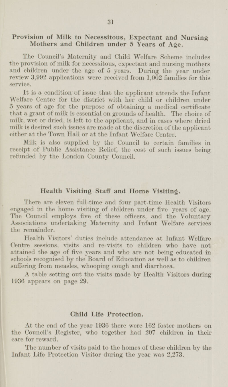 Provision of Milk to Necessitous, Expectant and Nursing Mothers and Children under 5 Years of Age. The Council's Maternity and Child Welfare Scheme includes the provision of milk for necessitous, expectant and nursing mothers and children under the age of 5 years. During the year under review 3,992 applications were received from 1,002 families for this service. It is a condition of issue that the applicant attends the Infant Welfare Centre for the district with her child or children under 5 years of age for the purpose of obtaining a medical certificate that a grant of milk is essential on grounds of health. The choice of milk, wet or dried, is left to the applicant, and in cases where dried milk is desired such issues are made at the discretion of the applicant either at the Town Hall or at the Infant Welfare Centre. Milk is also supplied by the Council to certain families in receipt of Public Assistance Relief, the cost of such issues being refunded by the London County Council. Health Visiting Staff and Home Visiting. There are eleven full-time and four part-time Health Visitors engaged in the home visiting of children under five years of age. The Council employs five of these officers, and the Voluntary Associations undertaking Maternity and Infant Welfare services the remainder. Health Visitors' duties include attendance at Infant Welfare Centre sessions, visits and re-visits to children who have not attained the age of five years and who are not being educated in schools recognised by the Board of Education as well as to children suffering from measles, whooping cough and diarrhoea. A table setting out the visits made by Health Visitors during 1936 appears on page 29. Child Life Protection. At the end of the year 1936 there were 162 foster mothers on the Council's Register, who together had 207 children in their care for reward. The number of visits paid to the homes of these children by the Infant Life Protection Visitor during the year was 2,273.