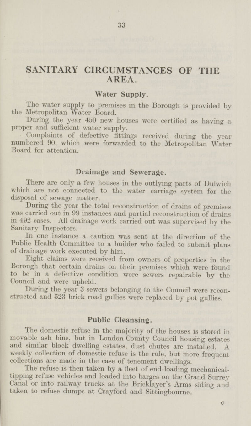 SANITARY CIRCUMSTANCES OF THE AREA. Water Supply. The water supply to premises in the Borough is provided by the Metropolitan Water Board. During the year 450 new houses were certified as having a proper and sufficient water supply. Complaints of defective fittings received during the year numbered 90, which were forwarded to the Metropolitan Water Board for attention. Drainage and Seweraĝe. There are only a few houses in the outlying parts of Dulwich which are not connected to the water carriage system for the disposal of sewage matter. During the year the total reconstruction of drains of premises was carried out in 99 instances and partial reconstruction of drains in 492 cases. All drainage work carried out was supervised by the Sanitary Inspectors. In one instance a caution was sent at the direction of the Public Health Committee to a builder who failed to submit plans of drainage work executed by him. Eight claims were received from owners of properties in the Borough that certain drains on their premises which were found to be in a defective condition were sewers repairable by the Council and were upheld. During the year 3 sewers belonging to the Council were reconstructed and 523 brick road gullies were replaced by pot gullies. Public Cleansing. The domestic refuse in the majority of the houses is stored in movable ash bins, but in London County Council housing estates and similar block dwelling estates, dust chutes are installed. A weekly collection of domestic refuse is the rule, but more frequent collections are made in the case of tenement dwellings. The refuse is then taken by a fleet of end-loading mechanical tipping refuse vehicles and loaded into barges on the Grand Surrey Canal or into railway trucks at the Bricklayer's Arms siding and taken to refuse dumps at Crayford and Sittingbourne. C 33