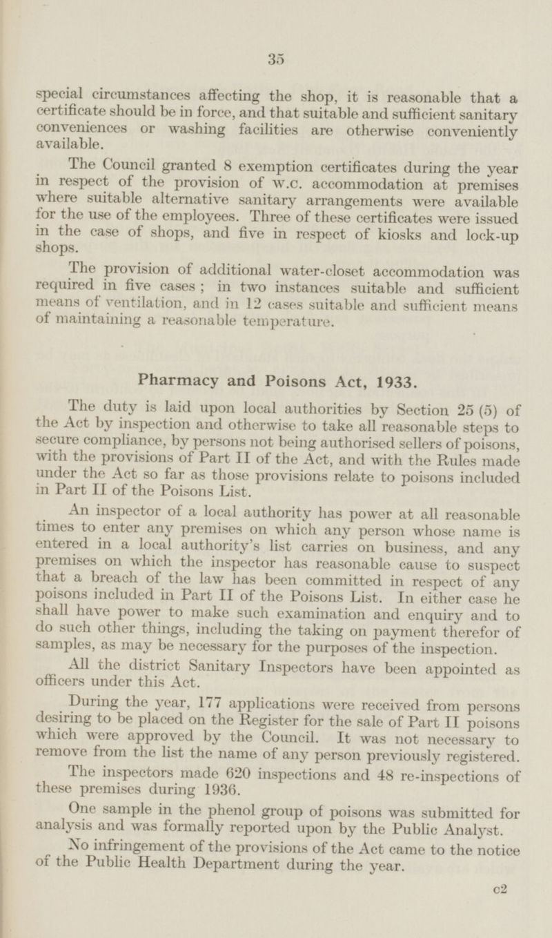 special circumstances affecting the shop, it is reasonable that a certificate should be in force, and that suitable and sufficient sanitary conveniences or washing facilities are otherwise conveniently available. The Council granted 8 exemption certificates during the year in respect of the provision of w.c. accommodation at premises where suitable alternative sanitary arrangements were available for the use of the employees. Three of these certificates were issued in the case of shops, and five in respect of kiosks and lock-up shops. The provision of additional water-closet accommodation was required in five cases; in two instances suitable and sufficient means of ventilation, and in 12 cases suitable and sufficient means of maintaining a reasonable temperature. Pharmacy and Poisons Act, 1933. The duty is laid upon local authorities by Section 25 (5) of the Act by inspection and otherwise to take all reasonable steps to secure compliance, by persons not being authorised sellers of poisons, with the provisions of Part II of the Act, and with the Rules made under the Act so far as those provisions relate to poisons included in Part II of the Poisons List. An inspector of a local authority has power at all reasonable times to enter any premises on which any person whose name is entered in a local authority's list carries on business, and any premises on which the inspector has reasonable cause to suspect that a breach of the law has been committed in respect of any poisons included in Part II of the Poisons List. In either case he shall have power to make such examination and enquiry and to do such other things, including the taking on payment therefor of samples, as may be necessary for the purposes of the inspection. All the district Sanitary Inspectors have been appointed as officers under this Act. Lining the year, 177 applications were received from persons desiring to be placed on the Register for the sale of Part II poisons which were approved by the Council. It was not necessary to remove from the list the name of any person previously registered. The inspectors made 620 inspections and 48 re-inspections of these premises during 1936. One sample in the phenol group of poisons was submitted for analysis and was formally reported upon by the Public Analyst. No infringement of the provisions of the Act came to the notice of the Public Health Department during the year. c2 35