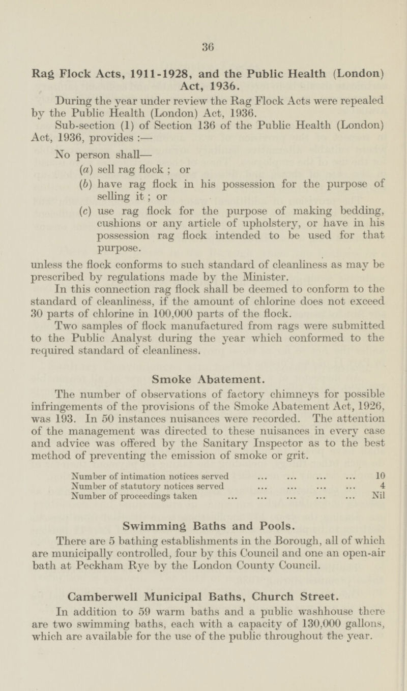 Rag Flock Acts, 1911-1928, and the Public Health (London) Act, 1936. During the year under review the Rag Flock Acts were repealed by the Public Health (London) Act, 1936. Sub-section (1) of Section 136 of the Public Health (London) Act, 1936, provides:— No person shall— (a) sell rag flock; or (6) have rag flock in his possession for the purpose of selling it; or (c) use rag flock for the purpose of making bedding, cushions or any article of upholstery, or have in his possession rag flock intended to be used for that purpose. unless the flock conforms to such standard of cleanliness as may be prescribed by regulations made by the Minister. In this connection rag flock shall be deemed to conform to the standard of cleanliness, if the amount of chlorine does not exceed 30 parts of chlorine in 100,000 parts of the flock. Two samples of flock manufactured from rags were submitted to the Public Analyst during the year which conformed to the required standard of cleanliness. Smoke Abatement. The number of observations of factory chimneys for possible infringements of the provisions of the Smoke Abatement Act, 1926, was 193. In 50 instances nuisances were recorded. The attention of the management was directed to these nuisances in every case and advice was offered by the Sanitary Inspector as to the best method of preventing the emission of smoke or grit. Number of intimation notices served 10 Number of statutory notices served 4 Number of proceedings taken Nil Swimming Baths and Pools. There are 5 bathing establishments in the Borough, all of which are municipally controlled, four by this Council and one an open-air bath at Peckham Rye by the London County Council. Camberwell Municipal Baths, Church Street. In addition to 59 warm baths and a public washhouse there are two swimming baths, each with a capacity of 130,000 gallons, which are available for the use of the public throughout the year.