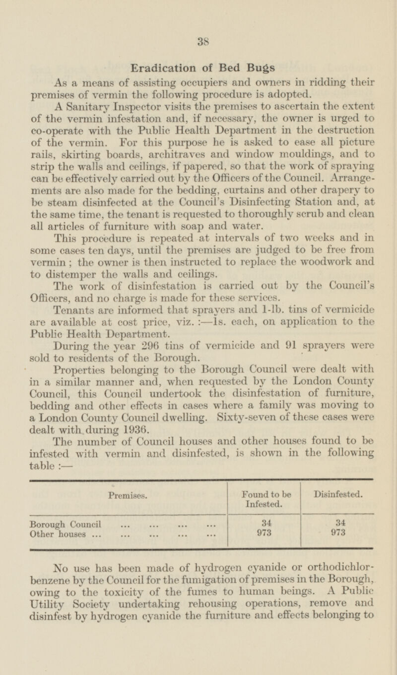 38 Eradication of Bed Bugs As a means of assisting occupiers and owners in ridding their premises of vermin the following procedure is adopted. A Sanitary Inspector visits the premises to ascertain the extent of the vermin infestation and, if necessary, the owner is urged to co-operate with the Public Health Department in the destruction of the vermin. For this purpose he is asked to ease all picture rails, skirting boards, architraves and window mouldings, and to strip the walls and ceilings, if papered, so that the work of spraying can be effectively carried out by the Officers of the Council. Arrangements are also made for the bedding, curtains and other drapery to be steam disinfected at the Council's Disinfecting Station and, at the same time, the tenant is requested to thoroughly scrub and clean all articles of furniture with soap and water. This procedure is repeated at intervals of two weeks and in some cases ten days, until the premises are judged to be free from vermin; the owner is then instructed to replace the woodwork and to distemper the walls and ceilings. The work of disinfestation is carried out by the Council's Officers, and no charge is made for these services. Tenants are informed that sprayers and 1-lb. tins of vermicide are available at cost price, viz.: — ls. each, on application to the Public Health Department. During the year 296 tins of vermicide and 91 sprayers were sold to residents of the Borough. Properties belonging to the Borough Council were dealt with in a similar manner and, when requested by the London County Council, this Council undertook the disinfestation of furniture, bedding and other effects in cases where a family was moving to a London County Council dwelling. Sixty-seven of these cases were dealt with during 1936. The number of Council houses and other houses found to be infested with vermin and disinfested, is shown in the following table:— Premises. Found to be Infested. Disinfested. Borough Council 34 34 973 973 Other houses No use has been made of hydrogen cyanide or orthodichlor benzene by the Council for the fumigation of premises in the Borough, owing to the toxicity of the fumes to human beings. A Public Utility Society undertaking rehousing operations, remove and disinfest by hydrogen cyanide the furniture and effects belonging to