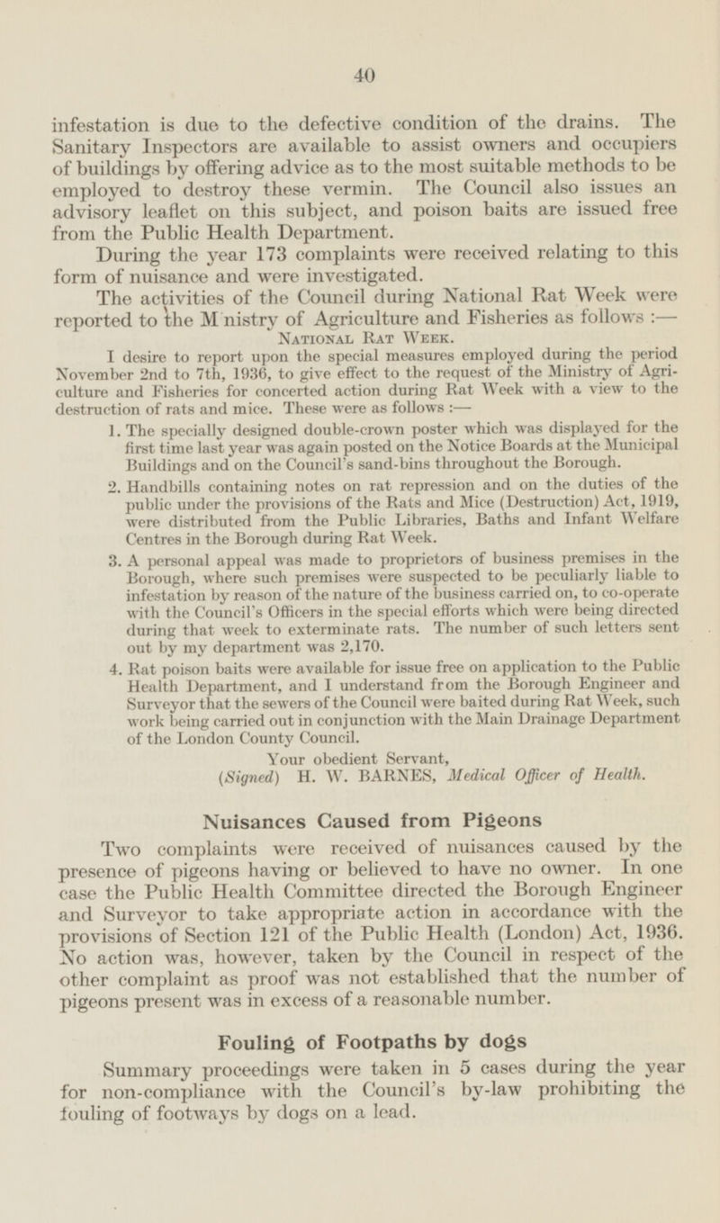 infestation is due to the defective condition of the drains. The Sanitary Inspectors are available to assist owners and occupiers of buildings by offering advice as to the most suitable methods to be employed to destroy these vermin. The Council also issues an advisory leaflet on this subject, and poison baits are issued free from the Public Health Department. During the year 173 complaints were received relating to this form of nuisance and were investigated. The activities of the Council during National Rat Week were reported to the Ministry of Agriculture and Fisheries as follows: — National Rat Week. I desire to report upon the special measures employed during the period November 2nd to 7th, 1936, to give effect to the request of the Ministry of Agriculture and Fisheries for concerted action during Rat Week with a view to the destruction of rats and mice. These were as follows: — 1, The specially designed double-crown poster which was displayed for the first time last year was again posted on the Notice Boards at the Municipal Buildings and on the Council's sand-bins throughout the Borough. 2. Handbills containing notes on rat repression and on the duties of the public under the provisions of the Rats and Mice (Destruction) Act, 1919, were distributed from the Public Libraries, Baths and Infant Welfare Centres in the Borough during Rat Week. 3. A personal appeal was made to proprietors of business premises in the Borough, where such premises were suspected to be peculiarly liable to infestation by reason of the nature of the business carried on, to co-operate with the Council's Officers in the special efforts which were being directed during that week to exterminate rats. The number of such letters sent out by my department was 2,170. 4. Rat poison baits were available for issue free on application to the Public Health Department, and I understand from the Borough Engineer and Surveyor that the sewers of the Council were baited during Rat Week, such work being carried out in conjunction with the Main Drainage Department of the London County Council. Your obedient Servant, (Signed) H. W. BARNES, Medical Officer of Health. Nuisances Caused from Pigeons Two complaints were received of nuisances caused by the presence of pigeons having or believed to have no owner. In one case the Public Health Committee directed the Borough Engineer and Surveyor to take appropriate action in accordance with the provisions of Section 121 of the Public Health (London) Act, 1936. No action was, however, taken by the Council in respect of the other complaint as proof was not established that the number of pigeons present was in excess of a reasonable number. Fouling of Footpaths by dogs Summary proceedings were taken in 5 cases during the year for non-compliance with the Council's by-law prohibiting the fouling of footways by dogs on a lead.