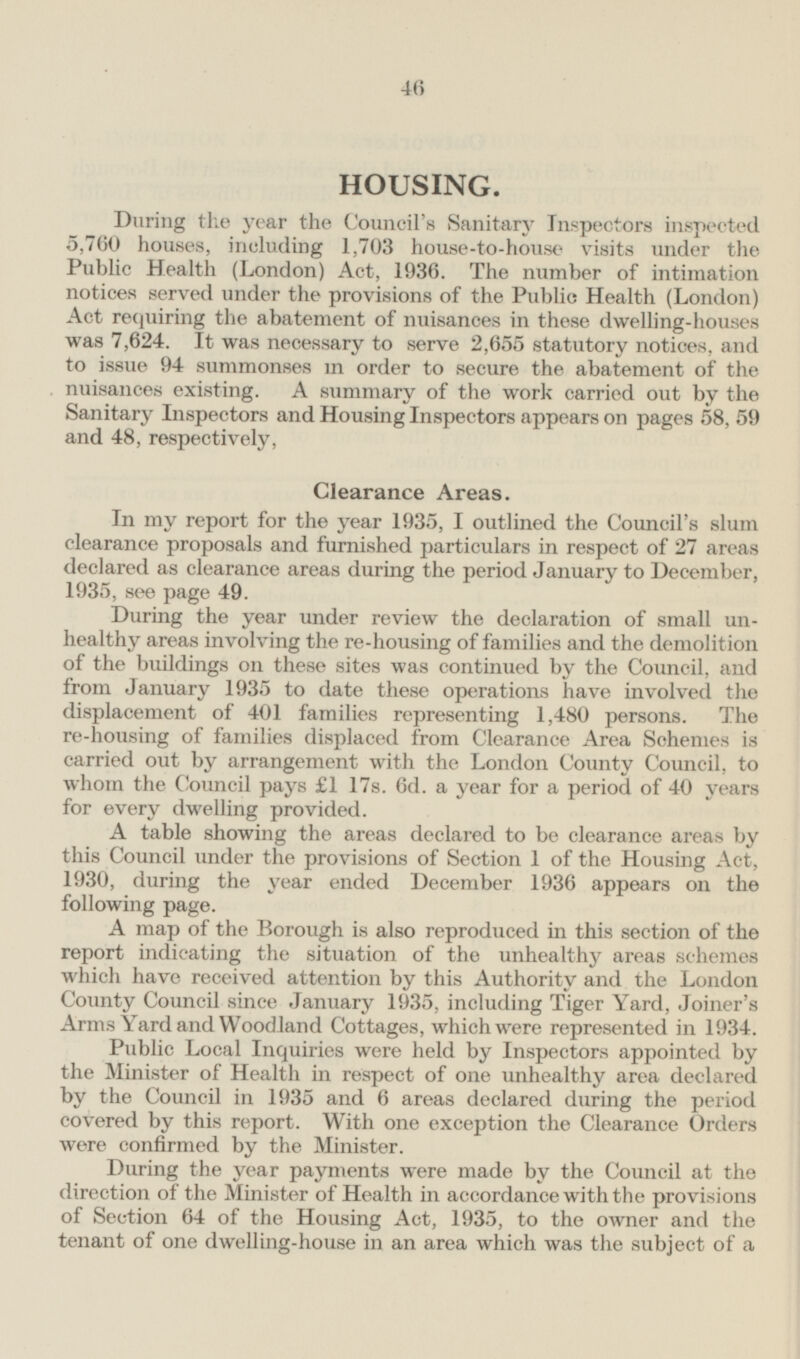 HOUSING. During the year the Council's Sanitary Inspectors inspected 5,760 houses, including 1,703 house-to-house visits under the Public Health (London) Act, 1936. The number of intimation notices served under the provisions of the Public Health (London) Act requiring the abatement of nuisances in these dwelling-houses was 7,624. It was necessary to serve 2,655 statutory notices, and to issue 94 summonses m order to secure the abatement of the nuisances existing. A summary of the work carried out by the Sanitary Inspectors and Housing Inspectors appears on pages 58, 59 and 48, respectively, Clearance Areas. In my report for the year 1935, I outlined the Council's slum clearance proposals and furnished particulars in respect of 27 areas declared as clearance areas during the period January to December, 1935, see page 49. During the year under review the declaration of small unhealthy areas involving the re-housing of families and the demolition of the buildings on these sites was continued by the Council, and from January 1935 to date these operations have involved the displacement of 401 families representing 1,480 persons. The re-housing of families displaced from Clearance Area Schemes is carried out by arrangement with the London County Council, to whom the Council pays £1 17s. 6d. a year for a period of 40 years for every dwelling provided. A table showing the areas declared to be clearance areas by this Council under the provisions of Section 1 of the Housing Act, 1930, during the year ended December 1936 appears on the following page. A map of the Borough is also reproduced in this section of the report indicating the situation of the unhealthy areas schemes which have received attention by this Authority and the London County Council since January 1935, including Tiger Yard, Joiner's Arms Yard and Woodland Cottages, which were represented in 1934. Public Local Inquiries were held by Inspectors appointed by the Minister of Health in respect of one unhealthy area declared by the Council in 1935 and 6 areas declared during the period covered by this report. With one exception the Clearance Orders were confirmed by the Minister. During the year payments were made by the Council at the direction of the Minister of Health in accordance with the provisions of Section 64 of the Housing Act, 1935, to the owner and the tenant of one dwelling-house in an area which was the subject of a