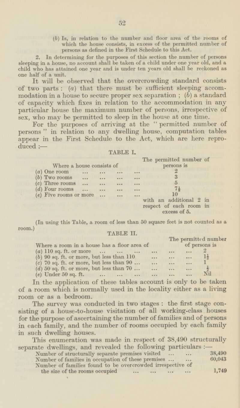 52 (b) Is, in relation to the number and floor area of the rooms of which the house consists, in excess of the permitted number of persons as defined in the First Schedule to this Act. 2. In determining for the purposes of this section the number of persons sleeping in a house, no account shall be taken of a child under one year old, and a child who has attained one year and is under ten years old shall be reckoned as one half of a unit. It will be observed that the overcrowding standard consists of two parts: (a) that there must be sufficient sleeping accommodation in a house to secure proper sex separation; (6) a standard of capacity which fixes in relation to the accommodation in any particular house the maximum number of persons, irrespective of sex, who may be permitted to sleep in the house at one time. For the purposes of arriving at the permitted number of persons in relation to any dwelling house, computation tables appear in the First Schedule to the Act, which are here reproduced:— TABLE I. The permitted number of persons is Where a house consists of 2 (a) One room (6) Two rooms 3 (c) Three rooms 5 (d) Four rooms 7½ (e) Five rooms or more 10 with an additional 2 in respect of each room in excess of 5. (In using this Table, a room of less than 50 square feet is not counted as a room.) TABLE II. The permitted number of persons is Where a room in a house has a floor area of 2 (a) 110 sq. ft. or more 1½ (6) 90 sq. ft. or more, but less than 110 (c) 70 sq. ft. or more, but less than 90 1 (d) 50 sq. ft. or more, but less than 70 ½ (e) Under 50 sq. ft. Nil In the application of these tables account is only to be taken of a room which is normally used in the locality either as a living room or as a bedroom. The survey was conducted in two stages: the first stage consisting of a house-to-house visitation of all working-class houses for the purpose of ascertaining the number of families and of persons in each family, and the number of rooms occupied by each family in such dwelling houses. This enumeration was made in respect of 38,490 structurally separate dwellings, and revealed the following particulars: — Number of structurally separate premises visited 38,490 Number of families in occupation of these premises 60,043 Number of families found to be overcrowded irrespective of the size of the rooms occupied 1,749