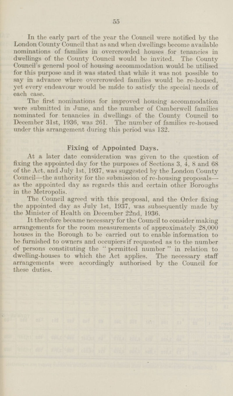 In the early part of the year the Council were notified by the London County Council that as and when dwellings become available nominations of families in overcrowded houses for tenancies in dwellings of the County Council would be invited. The County Council's general pool of housing accommodation would be utilised for this purpose and it was stated that while it was not possible to say in advance where overcrowded families would be re-housed, yet every endeavour would be made to satisfy the special needs of each case. The first nominations for improved housing accommodation were submitted in June, and the number of Camberwell families nominated for tenancies in dwellings of the County Council to December 31st, 1936, was 261. The number of families re-housed under this arrangement during this period was 132. Fixing of Appointed Days. At a later date consideration was given to the question of fixing the appointed day for the purposes of Sections 3, 4, 8 and 68 of the Act, and July Ist, 1937, was suggested by the London County Council—the authority for the submission of re-housing proposals— as the appointed day as regards this and certain other Boroughs in the Metropolis. The Council agreed with this proposal, and the Order fixing the appointed day as July 1st, 1937, was subsequently made by the Minister of Health on December 22nd, 1936. It therefore became necessary for the Council to consider making arrangements for the room measurements of approximately 28,000 houses in the Borough to be carried out to enable information to be furnished to owners and occupiers if requested as to the number of persons constituting the permitted number in relation to dwelling-houses to which the Act applies. The necessary staff arrangements were accordingly authorised by the Council for these duties.