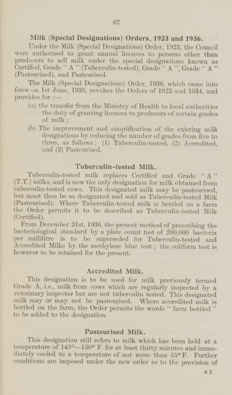 Milk (Special Designations) Orders, 1923 and 1936. Under the Milk (Special Designations) Order, 1923, the Council were authorised to grant annual licences to persons other than producers to sell milk under the special designations known as Certified, Grade A (Tuberculin-tested), Grade A Grade A (Pasteurised), and Pasteurised. The Milk (Special Designations) Order, 1936, which came into force on 1st June, 1936, revokes the Orders of 1923 and 1934, and provides for :— (a) the transfer from the Ministry of Health to local authorities the duty of granting licences to producers of certain grades of milk; (b) The improvement and simplification of the existing milk designations by reducing the number of grades from five to three, as follows: (1) Tuberculin-tested, (2) Accredited, and (3) Pasteurised. Tuberculin-tested Milk. Tuberculin-tested milk replaces Certified and Grade A (T.T.) milks, and is now the only designation for milk obtained from tuberculin-tested cows. This designated milk may be pasteurised, but must then be so designated and sold as Tuberculin-tested Milk (Pasteurised). Where Tuberculin-tested milk is bottled on a farm the Order permits it to be described as Tuberculin-tested Milk (Certified). From December 31st, 1936, the present method of prescribing the bacteriological standard by a plate count test of 200,000 bacteria per millilitre is to be superseded for Tuberculin-tested and Accredited Milks by the methylene blue test; the coliform test is however to be retained for the present. Accredited Milk. This designation is to be used for milk previously termed Grade A, i.e., milk from cows which are regularly inspected by a veterinary inspector but are not tuberculin tested. This designated milk may or may not be pasteurised. Where accredited milk is bottled on the farm, the Order permits the words farm bottled to be added to the designation. Pasteurised Milk. This designation still refers to milk which has been held at a temperature of 145° — 150° F. for at least thirty minutes and immediately cooled to a temperature of not more than 55°F. Further conditions are imposed under the new order as to the provision of E2 67
