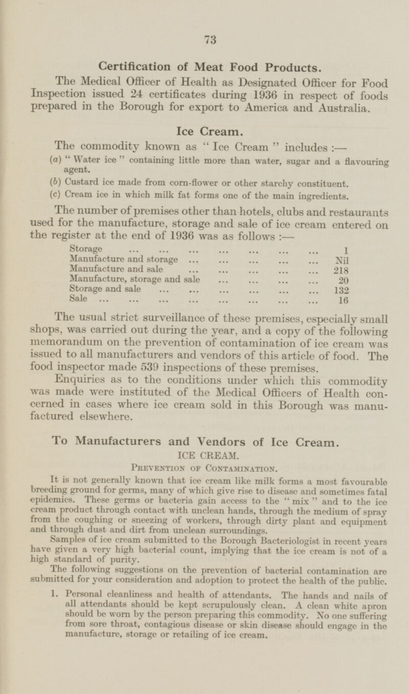 Certification of Meat Food Products. The Medical Officer of Health as Designated Officer for Food Inspection issued 24 certificates during 1936 in respect of foods prepared in the Borough for export to America and Australia. Ice Cream. The commodity known as Ice Cream includes:— (а) Water ice containing little more than water, sugar and a flavouring agent. (б) Custard ice made from corn-flower or other starchy constituent, (c) Cream ice in which milk fat forms one of the main ingredients. The number of premises other than hotels, clubs and restaurants used for the manufacture, storage and sale of ice cream entered on the register at the end of 1936 was as follows:— Storage 1 Manufacture and storage Nil Manufacture and sale 218 Manufacture, storage and sale 20 Storage and sale 132 Sale 16 The usual strict surveillance of these premises, especially small shops, was carried out during the year, and a copy of the following memorandum on the prevention of contamination of ice cream was issued to all manufacturers and vendors of this article of food. The food inspector made 539 inspections of these premises. Enquiries as to the conditions under which this commodity was made were instituted of the Medical Officers of Health concerned in cases where ice cream sold in this Borough was manufactured elsewhere. To Manufacturers and Vendors of Ice Cream. ICE CREAM. Prevention of Contamination. It is not generally known that ice cream like milk forms a most favourable breeding ground for germs, many of which give rise to disease and sometimes fatal epidemics. These germs or bacteria gain access to the mix and to the ice cream product through contact with unclean hands, through the medium of spray from the coughing or sneezing of workers, through dirty plant and equipment and through dust and dirt from unclean surroundings. Samples of ice cream submitted to the Borough Bacteriologist in recent years have given a very high bacterial count, implying that the ice cream is not of a high standard of purity. The following suggestions on the prevention of bacterial contamination are submitted for your consideration and adoption to protect the health of the public. 1. Personal cleanliness and health of attendants. The hands and nails of all attendants should be kept scrupulously clean. A clean white apron should be worn by the person preparing this commodity. No one suffering from sore throat, contagious disease or skin disease should engage in the manufacture, storage or retailing of ice cream.