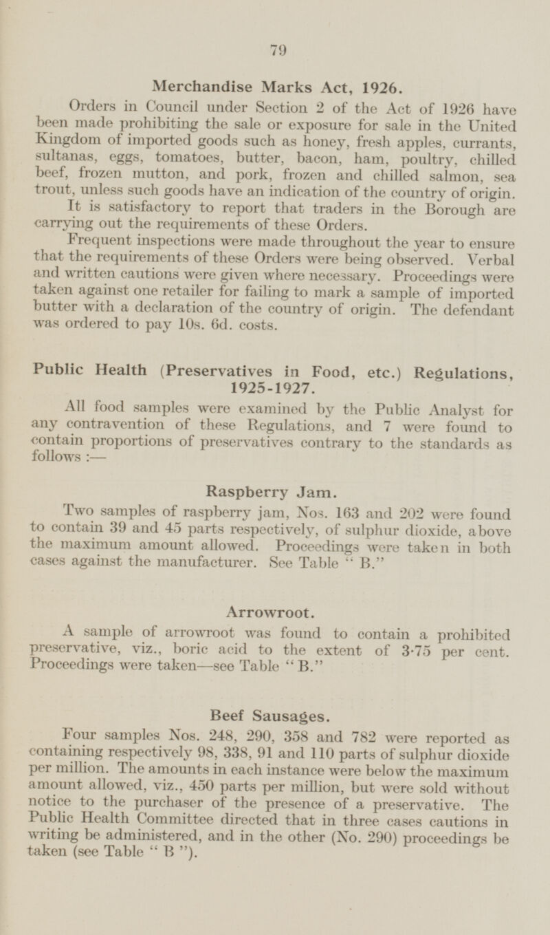 Merchandise Marks Act, 1926. Orders in Council under Section 2 of the Act of 1926 have been made prohibiting the sale or exposure for sale in the United Kingdom of imported goods such as honey, fresh apples, currants, sultanas, eggs, tomatoes, butter, bacon, ham, poultry, chilled beef, frozen mutton, and pork, frozen and chilled salmon, sea trout, unless such goods have an indication of the country of origin. It is satisfactory to report that traders in the Borough are carrying out the requirements of these Orders. Frequent inspections were made throughout the year to ensure that the requirements of these Orders were being observed. Verbal and written cautions were given where necessary. Proceedings were taken against one retailer for failing to mark a sample of imported butter with a declaration of the country of origin. The defendant was ordered to pay 10s. 6d. costs. Public Health (Preservatives in Food, etc.) Regulations, 1925-1927. All food samples were examined by the Public Analyst for any contravention of these Regulations, and 7 were found to contain proportions of preservatives contrary to the standards as follows:— Raspberry Jam. Two samples of raspberry jam, Nos. 163 and 202 were found to contain 39 and 45 parts respectively, of sulphur dioxide, above the maximum amount allowed. Proceedings were taken in both cases against the manufacturer. See Table B. Arrowroot. A sample of arrowroot was found to contain a prohibited preservative, viz., boric acid to the extent of 3.75 per cent. Proceedings were taken — see Table B. Beef Sausages. Four samples Nos. 248, 290, 358 and 782 were reported as containing respectively 98, 338, 91 and 110 parts of sulphur dioxide per million. The amounts in each instance were below the maximum amount allowed, viz., 450 parts per million, but were sold without notice to the purchaser of the presence of a preservative. The Public Health Committee directed that in three cases cautions in writing be administered, and in the other (No. 290) proceedings be taken (see Table B).