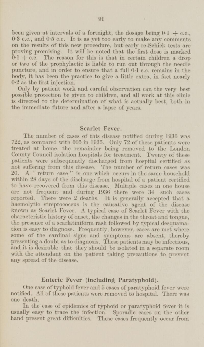 been given at intervals of a fortnight, the dosage being 0·1 + c.c., 0·3 c.c., and 0·5 c.c. It is as yet too early to make any comments on the results of this new procedure, but early re-Schick tests are proving promising. It will be noted that the first dose is marked 0·1 + c.c. The reason for this is that in certain children a drop or two of the prophylactic is liable to run out through the needle puncture, and in order to ensure that a full 0·1 c.c. remains in the body, it has been the practice to give a little extra, in fact nearly 0·2 as the first injection. Only by patient work and careful observation can the very best possible protection be given to children, and all work at this clinic is directed to the determination of what is actually best, both in the immediate future and after a lapse of years. Scarlet Fever. The number of cases of this disease notified during 1936 was 722, as compared with 605 in 1935. Only 72 of these patients were treated at home, the remainder being removed to the London County Council isolation hospitals for treatment. Twenty of these patients were subsequently discharged from hospital certified as not suffering from this disease. The number of return cases was 20. A return case is one which occurs in the same household within 28 days of the discharge from hospital of a patient certified to have recovered from this disease. Multiple cases in one house are not frequent and during 1936 there were 34 such cases reported. There were 2 deaths. It is generally accepted that a haemolytic streptococcus is the causative agent of the disease known as Scarlet Fever. A typical case of Scarlet Fever with the characteristic history of onset, the changes in the throat and tongue, the presence of a scarlatiniform rash followed by typical desquamation is easy to diagnose. Frequently, however, cases are met where some of the cardinal signs and symptoms are absent, thereby presenting a doubt as to diagnosis. These patients may be infectious, and it is desirable that they should be isolated in a separate room with the attendant on the patient taking precautions to prevent any spread of the disease. Enteric Fever (including Paratyphoid). One case of typhoid fever and 5 cases of paratyphoid fever were notified. All of these patients were removed to hospital. There was one death. In the case of epidemics of typhoid or paratyphoid fever it is usually easy to trace the infection. Sporadic cases on the other hand present great difficulties. These cases frequently occur from