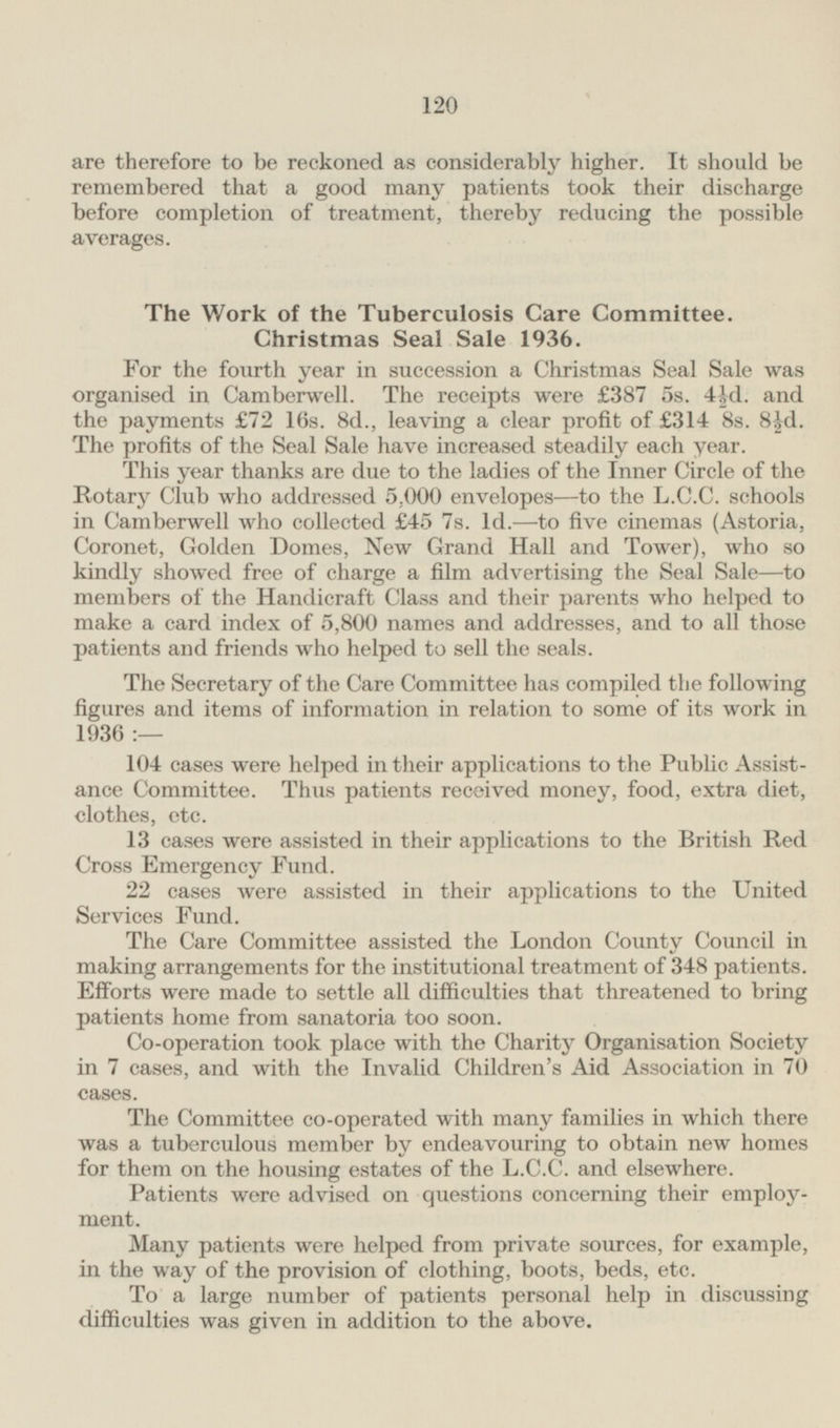 are therefore to be reckoned as considerably higher. It should be remembered that a good many patients took their discharge before completion of treatment, thereby reducing the possible averages. The Work of the Tuberculosis Care Committee. Christmas Seal Sale 1936. For the fourth year in succession a Christmas Seal Sale was organised in Camberwell. The receipts were £387 5s. 4½d. and the payments £72 16s. 8d., leaving a clear profit of £314 8s. 8s 8½d. The profits of the Seal Sale have increased steadily each year. This year thanks are due to the ladies of the Inner Circle of the Rotary Club who addressed 5.000 envelopes—to the L.C.C. schools in Camberwell who collected £45 7s. Id. —to five cinemas (Astoria, Coronet, Golden Domes, New Grand Hall and Tower), who so kindly showed free of charge a film advertising the Seal Sale —to members of the Handicraft Class and their parents who helped to make a card index of 5,800 names and addresses, and to all those patients and friends who helped to sell the seals. The Secretary of the Care Committee has compiled the following figures and items of information in relation to some of its work in 1936:— 104 cases were helped in their applications to the Public Assistance Committee. Thus patients received money, food, extra diet, clothes, etc. 13 cases were assisted in their applications to the British Red Cross Emergency Fund. 22 cases were assisted in their applications to the United Services Fund. The Care Committee assisted the London County Council in making arrangements for the institutional treatment of 348 patients. Efforts were made to settle all difficulties that threatened to bring patients home from sanatoria too soon. Co-operation took place with the Charity Organisation Society in 7 cases, and with the Invalid Children's Aid Association in 70 cases. The Committee co-operated with many families in which there was a tuberculous member by endeavouring to obtain new homes for them on the housing estates of the L.C.C. and elsewhere. Patients were advised on questions concerning their employment. Many patients were helped from private sources, for example, in the way of the provision of clothing, boots, beds, etc. To a large number of patients personal help in discussing difficulties was given in addition to the above.
