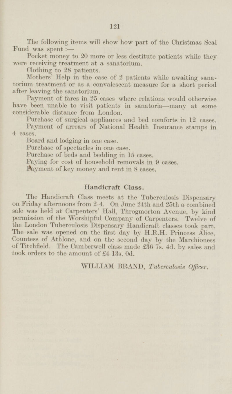 The following items will show how part of the Christmas Seal Fund was spent: — Pocket money to 20 more or less destitute patients while they were receiving treatment at a sanatorium. Clothing to 28 patients. Mothers' Help in the case of 2 patients while awaiting sanatorium treatment or as a convalescent measure for a short period after leaving the sanatorium. Payment of fares in 25 cases where relations would otherwise have been unable to visit patients in sanatoria—many at some considerable distance from London. Purchase of surgical appliances and bed comforts in 12 cases. Payment of arrears of National Health Insurance stamps in 4 cases. Board and lodging in one case. Purchase of spectacles in one case. Purchase of beds and bedding in 15 cases. Paying for cost of household removals in 9 cases Payment of key money and rent in 8 cases. Handicraft Class. The Handicraft Class meets at the Tuberculosis Dispensary on Friday afternoons from 2 - 4. On June 24th and 25th a combined sale was held at Carpenters' Hall, Throgmorton Avenue, by kind permission of the Worshipful Company of Carpenters. Twelve of the London Tuberculosis Dispensary Handicraft classes took part. The sale was opened on the first day by H.R.H. Princess Alice, Countess of Athlone, and on the second day by the Marchioness of Titchfield. The Camberwell class made £36 7s. 4d. by sales and took orders to the amount of £4 13s. Od. WILLIAM BRAND, Tuberculosis Officer.