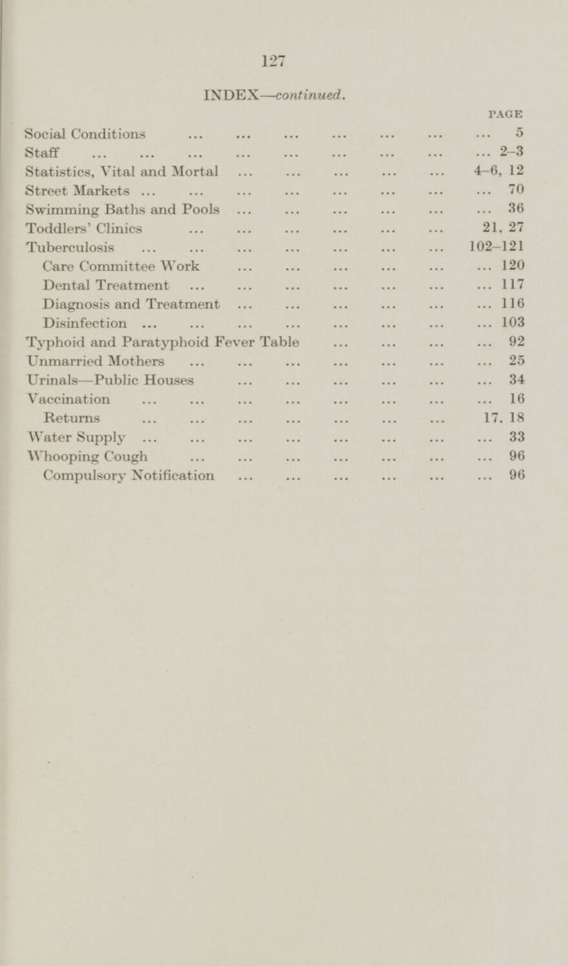 INDEX—continued. PAGE Social Conditions 5 Staff 2 - 3 Statistics, Vital and Mortal 4 - 6,12 Street Markets 70 Swimming Baths and Pools 36 Toddlers' Clinics 21, 27 Tuberculosis 102 — 121 Care Committee Work 120 Dental Treatment 117 Diagnosis and Treatment 116 Disinfection 103 Typhoid and Paratyphoid Fever Table 92 Unmarried Mothers 25 Urinals —Public Houses 34 Vaccination 16 Returns 17,18 Water Supply 33 Whooping Cough 96 Compulsory Notification 96