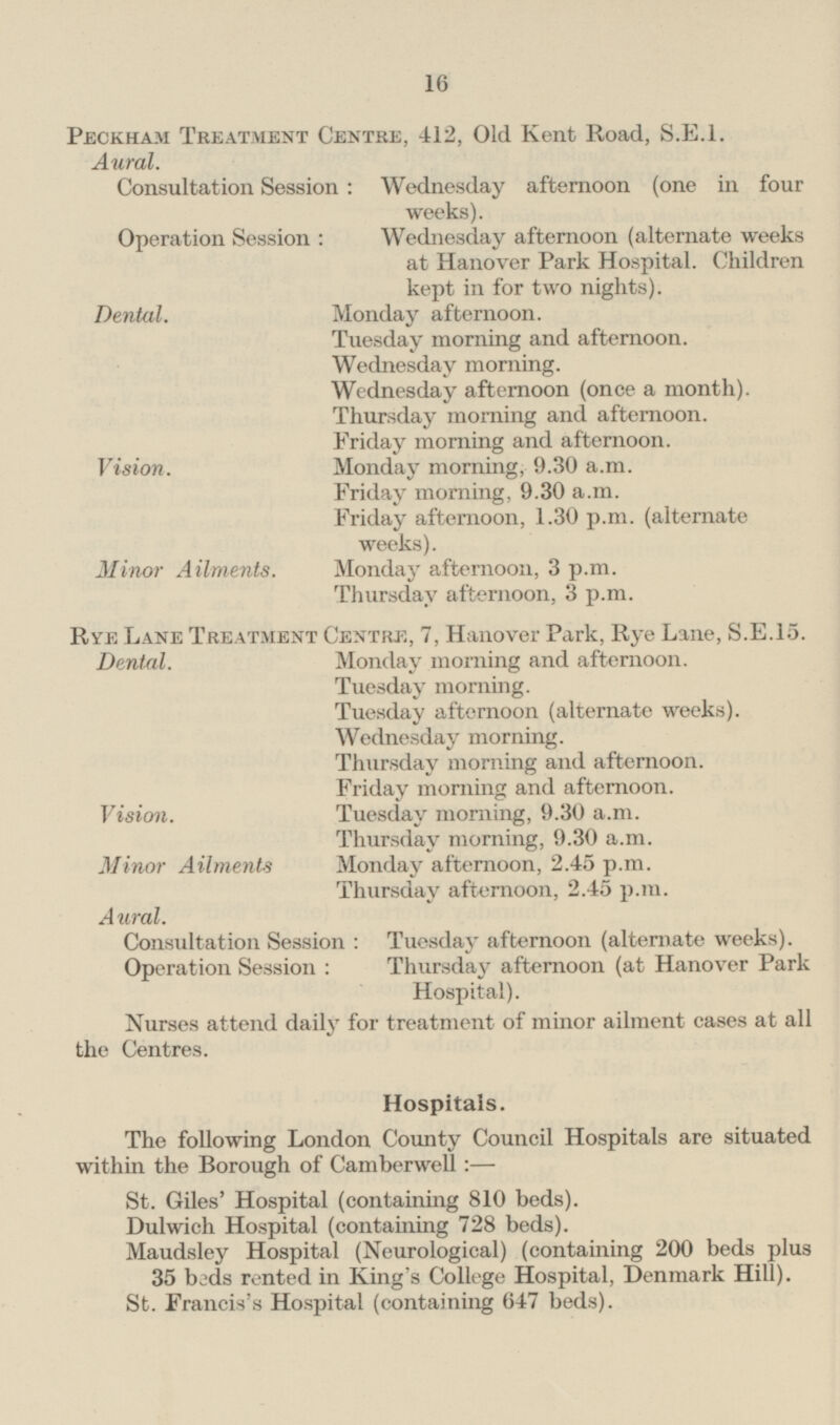 Peckham Treatment Centre, 412, Old Kent Road, S.E.I. Aural. Consultation Session : Wednesday afternoon (one in four weeks). Operation Session : Wednesday afternoon (alternate weeks at Hanover Park Hospital. Children kept in for two nights). Monday afternoon. Dental. Tuesday morning and afternoon. Wednesday morning. Wednesday afternoon (once a month). Thursday morning and afternoon. Friday morning and afternoon. Vision. Monday morning, 9.30 a.m. Friday morning, 9.30 a.m. Friday afternoon, 1.30 p.m. (alternate weeks). Minor Ailments. Monday afternoon, 3 p.m. Thursday afternoon, 3 p.m. Rye Lane Treatment Centre, 7, Hanover Park, Rye Lane, S.E.15. Dental. Monday morning and afternoon. Tuesday morning. Tuesday afternoon (alternate weeks). Wednesday morning. Thursday morning and afternoon. Friday morning and afternoon. Vision. Tuesday morning, 9.30 a.m. Thursday morning, 9.30 a.m. Minor Ailments Monday afternoon, 2.45 p.m. Thursday afternoon, 2.45 p.m. Aural. Consultation Session : Tuesday afternoon (alternate weeks). Operation Session : Thursday afternoon (at Hanover Park Hospital). Nurses attend daily for treatment of minor ailment cases at all the Centres. Hospitals. The following London County Council Hospitals are situated within the Borough of Camberwell: — St. Giles' Hospital (containing 810 beds). Dulwich Hospital (containing 728 beds). Maudsley Hospital (Neurological) (containing 200 beds plus 35 beds rented in King's College Hospital, Denmark Hill). St. Francis's Hospital (containing 647 beds).