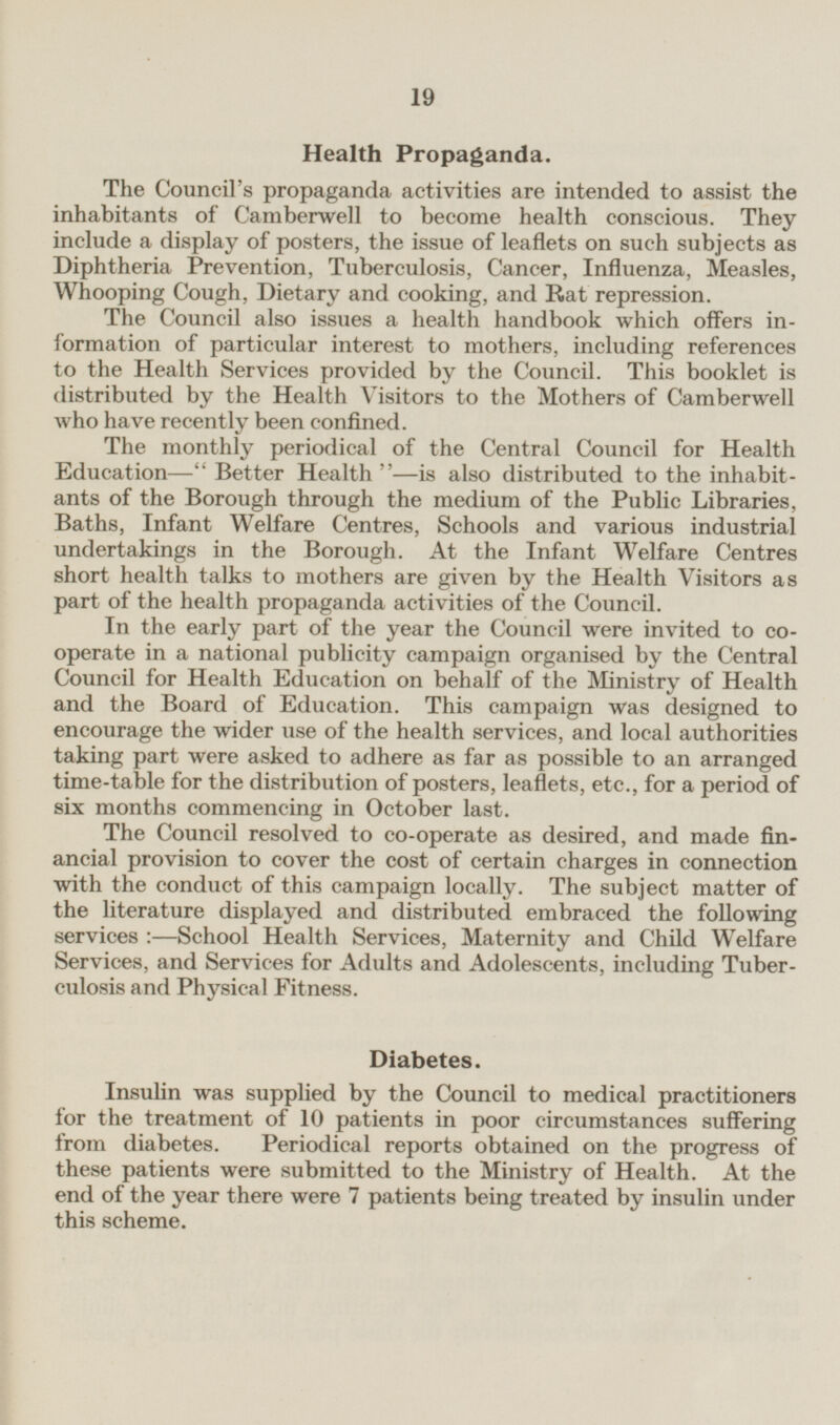 Health Propaganda. The Council's propaganda activities are intended to assist the inhabitants of Camberwell to become health conscious. They include a display of posters, the issue of leaflets on such subjects as Diphtheria Prevention, Tuberculosis, Cancer, Influenza, Measles, Whooping Cough, Dietary and cooking, and Rat repression. The Council also issues a health handbook which offers information of particular interest to mothers, including references to the Health Services provided by the Council. This booklet is distributed by the Health Visitors to the Mothers of Camberwell who have recently been confined. The monthly periodical of the Central Council for Health Education— Better Health —is also distributed to the inhabitants of the Borough through the medium of the Public Libraries, Baths, Infant Welfare Centres, Schools and various industrial undertakings in the Borough. At the Infant Welfare Centres short health talks to mothers are given by the Health Visitors as part of the health propaganda activities of the Council. In the early part of the year the Council were invited to cooperate in a national publicity campaign organised by the Central Council for Health Education on behalf of the Ministry of Health and the Board of Education. This campaign was designed to encourage the wider use of the health services, and local authorities taking part were asked to adhere as far as possible to an arranged time-table for the distribution of posters, leaflets, etc., for a period of six months commencing in October last. The Council resolved to co-operate as desired, and made financial provision to cover the cost of certain charges in connection with the conduct of this campaign locally. The subject matter of the literature displayed and distributed embraced the following services :—School Health Services, Maternity and Child Welfare Services, and Services for Adults and Adolescents, including Tuber culosis and Physical Fitness. Diabetes. Insulin was supplied by the Council to medical practitioners for the treatment of 10 patients in poor circumstances suffering from diabetes. Periodical reports obtained on the progress of these patients were submitted to the Ministry of Health. At the end of the year there were 7 patients being treated by insulin under this scheme.