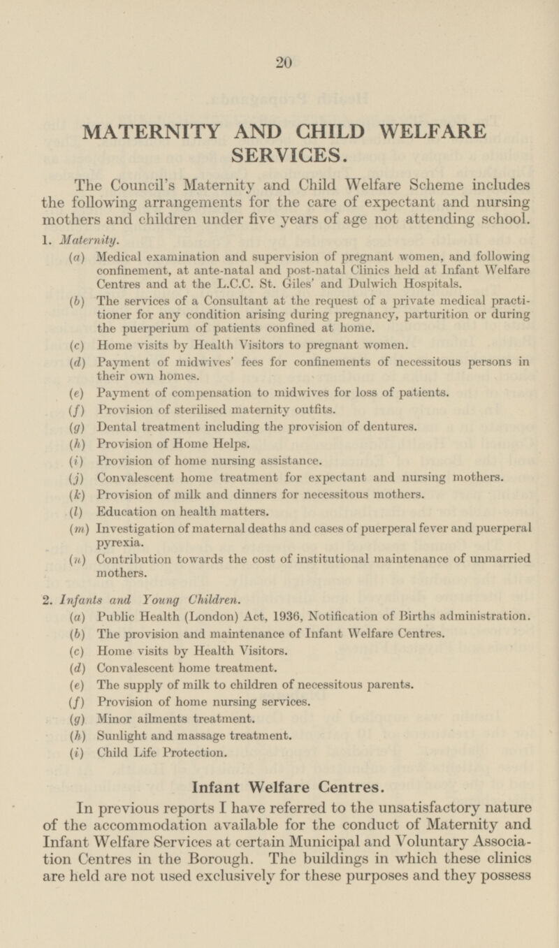 MATERNITY AND CHILD WELFARE SERVICES. The Council's Maternity and Child Welfare Scheme includes the following arrangements for the care of expectant and nursing mothers and children under five years of age not attending school. 1. Maternity. (a) Medical examination and supervision of pregnant women, and following confinement, at ante-natal and post-natal Clinics held at Infant Welfare Centres and at the L.C.C. St. Giles' and Dulwich Hospitals. (b) The services of a Consultant at the request of a private medical practitioner for any condition arising during pregnancy, parturition or during the puerperium of patients confined at home. (c) Home visits by Health Visitors to pregnant women. (d) Payment of midwives' fees for confinements of necessitous persons in their own homes. (e) Payment of compensation to midwives for loss of patients. (f) Provision of sterilised maternity outfits. (g) Dental treatment including the provision of dentures. (h) Provision of Home Helps. (i) Provision of home nursing assistance. (j) Convalescent home treatment for expectant and nursing mothers. (k) Provision of milk and dinners for necessitous mothers. (l) Education on health matters. (m) Investigation of maternal deaths and cases of puerperal fever and puerperal pyrexia. (n) Contribution towards the cost of institutional maintenance of unmarried mothers. 2. Infants and Young Children. (a) Public Health (London) Act. 1936, Notification of Births administration. (6) The provision and maintenance of Infant Welfare Centres. (c) Home visits by Health Visitors. (d) Convalescent home treatment. (e) The supply of milk to children of necessitous parents. (f) Provision of home nursing services. (g) Minor ailments treatment. (h) Sunlight and massage treatment. (i) Child Life Protection. Infant Welfare Centres. In previous reports I have referred to the unsatisfactory nature of the accommodation available for the conduct of Maternity and Infant Welfare Services at certain Municipal and Voluntary Association Centres in the Borough. The buildings in which these clinics are held are not used exclusively for these purposes and they possess