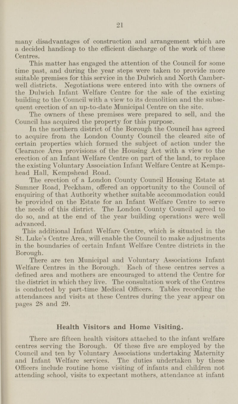 many disadvantages of construction and arrangement which are a decided handicap to the efficient discharge of the Work of these Centres. This matter has engaged the attention of the Council for some time past, and during the year steps were taken to provide more suitable premises for this service in the Dulwich and North Camberwell districts. Negotiations were entered into with the owners of the Dulwich Infant Welfare Centre for the sale of the existing building to the Council with a view to its demolition and the subsequent erection of an up-to-date Municipal Centre on the site. The owners of these premises were prepared to sell, and the Council has acquired the property for this purpose. In the northern district of the Borough the Council has agreed to acquire from the London County Council the cleared site of certain properties which formed the subject of action under the Clearance Area provisions of the Housing Act with a view to the erection of an Infant Welfare Centre on part of the land, to replace the existing Voluntary Association Infant Welfare Centre at Kempshead Hall, Kempshead Road. The erection of a London County Council Housing Estate at Sumner Road, Peckham, offered an opportunity to the Council of enquiring of that Authority whether suitable accommodation could be provided on the Estate for an Infant Welfare Centre to serve the needs of this district. The London County Council agreed to do so, and at the end of the year building operations were well advanced. This additional Infant Welfare Centre, which is situated in the St. Luke's Centre Area, will enable the Council to make adjustments in the boundaries of certain Infant Welfare Centre districts in the Borough. There are ten Municipal and Voluntary Associations Infant Welfare Centres in the Borough. Each of these centres serves a defined area and mothers are encouraged to attend the Centre for the district in which they live. The consultation work of the Centres is conducted by part-time Medical Officers. Tables recording the attendances and visits at these Centres during the year appear on pages 28 and 29. Health Visitors and Home Visiting. There are fifteen health visitors attached to the infant welfare centres serving the Borough. Of these five are employed by the Council and ten by Voluntary Associations undertaking Maternity and Infant Welfare services. The duties undertaken by these Officers include routine home visiting of infants and children not attending school, visits to expectant mothers, attendance at infant