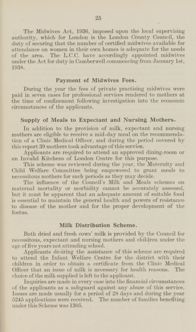 The Mid-wives Act, 1936, imposed upon the local supervising authority, which for London is the London County Council, the duty of securing that the number of certified midwives available for attendance on women in their own homes is adequate for the needs of the area. The L.C.C. have accordingly appointed midwives under the Act for duty in Camberwell commencing from January 1st, 1938. Payment of Midwives Fees. During the year the fees of private practising midwives were paid in seven cases for professional services rendered to mothers at the time of confinement following investigation into the economic circumstances of the applicants. Supply of Meals to Expectant and Nursing Mothers. In addition to the provision of milk, expectant and nursing mothers are eligible to receive a mid-day meal on the recommendation of a Clinic Medical Officer, and during the period covered by this report 39 mothers took advantage of this service. Applicants are required to attend an approved dining-room or an Invalid Kitchens of London Centre for this purpose. This scheme was reviewed during the year, the Maternity and Child Welfare Committee being empowered to grant meals to necessitous mothers for such periods as they may decide. The influence of the Council's Milk and Meals schemes on maternal mortality or morbidity cannot be accurately assessed, but it must be apparent that an adequate amount of suitable food is essential to maintain the general health and powers of resistance to disease of the mother and for the proper development of the foetus. Milk Distribution Scheme. Both dried and fresh cows' milk is provided by the Council for necessitous, expectant and nursing mothers and children under the age of five years not attending school. Applicants desiring the assistance of this scheme are required to attend the Infant Welfare Centre for the district with their children in order to obtain a certificate from the Clinic Medical Officer that an issue of milk is necessary for health reasons. The choice of the milk supplied is left to the applicant. Inquiries are made in every case into the financial circumstances of the applicants as a safeguard against any abuse of this service. Issues are made usually for a period of 28 days and during the year 5245 applications were received. The number of families benefiting under this Scheme was 1305.