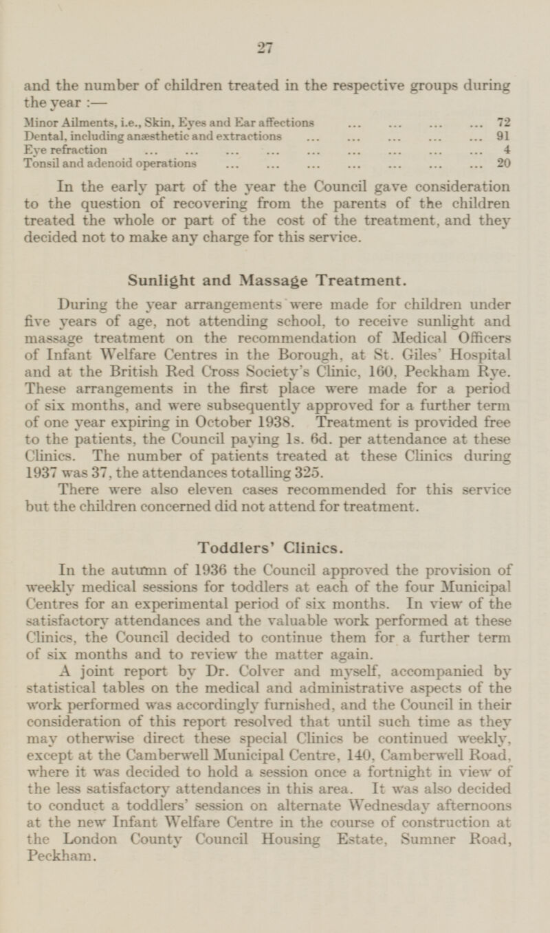 and the number of children treated in the respective groups during the year:— Minor Ailments, i.e., Skin, Eyes and Ear affections 72 Dental, including anaesthetic and extractions 91 Eye refraction 4 Tonsil and adenoid operations 20 In the early part of the year the Council gave consideration to the question of recovering from the parents of the children treated the whole or part of the cost of the treatment, and they decided not to make any charge for this service. Sunlight and Massage Treatment. During the year arrangements were made for children under five years of age, not attending school, to receive sunlight and massage treatment on the recommendation of Medical Officers of Infant Welfare Centres in the Borough, at St. Giles Hospital and at the British Red Cross Society's Clinic, 160, Peckham Rye. These arrangements in the first place were made for a period of six months, and were subsequently approved for a further term of one year expiring in October 1938. Treatment is provided free to the patients, the Council paying 1s. 6d. per attendance at these Clinics. The number of patients treated at these Clinics during 1937 was 37, the attendances totalling 325. There were also eleven cases recommended for this service but the children concerned did not attend for treatment. Toddlers' Clinics. In the autumn of 1936 the Council approved the provision of weekly medical sessions for toddlers at each of the four Municipal Centres for an experimental period of six months. In view of the satisfactory attendances and the valuable work performed at these Clinics, the Council decided to continue them for a further term of six months and to review the matter again. A joint report by Dr. Colver and myself, accompanied by statistical tables on the medical and administrative aspects of the work performed was accordingly furnished, and the Council in their consideration of this report resolved that until such time as they may otherwise direct these special Clinics be continued weekly, except at the Camberwell Municipal Centre, 140, Camberwell Road, where it was decided to hold a session once a fortnight in view of the less satisfactory attendances in this area. It was also decided to conduct a toddlers' session on alternate Wednesday afternoons at the new Infant Welfare Centre in the course of construction at the London County Council Housing Estate, Sumner Road, Peckham.