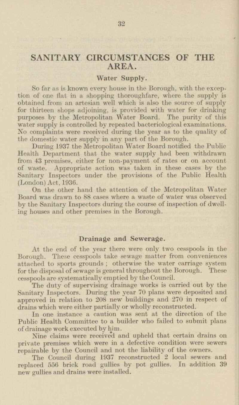 SANITARY CIRCUMSTANCES OF THE AREA. Water Supply. So far as is known every house in the Borough, with the exception of one flat in a shopping thoroughfare, where the supply is obtained from an artesian well which is also the source of supply for thirteen shops adjoining, is provided with water for drinking purposes by the Metropolitan Water Board. The purity of this water supply is controlled by repeated bacteriological examinations. No complaints were received during the year as to the quality of the domestic water supply in any part of the Borough. During 1937 the Metropolitan Water Board notified the Public Health Department that the water supply had been withdrawn from 43 premises, either for non-payment of rates or on account of Waste. Appropriate action was taken in these cases by the Sanitary Inspectors under the provisions of the Public Health (London) Act, 1936. On the other hand the attention of the Metropolitan Water Board was drawn to 88 cases where a waste of water Was observed by the Sanitary Inspectors during the course of inspection of dwelling houses and other premises in the Borough. Drainage and Sewerage. At the end of the year there were only two cesspools in the Borough. These cesspools take sewage matter from conveniences attached to sports grounds ; otherwise the water carriage system for the disposal of sewage is general throughout the Borough. These cesspools are systematically emptied by the Council. The duty of supervising drainage works is carried out by the Sanitary Inspectors. During the year 70 plans were deposited and approved in relation to 208 new buildings and 270 in respect of drains which were either partially or wholly reconstructed. In one instance a caution was sent at the direction of the Public Health Committee to a builder who failed to submit plans of drainage work executed by him. Nine claims were received and upheld that certain drains on private premises which were in a defective condition were sewers repairable by the Council and not the liability of the owners. The Council during 1937 reconstructed 2 local sewers and replaced 556 brick road gullies by pot gullies. In addition 39 new gullies and drains were installed.