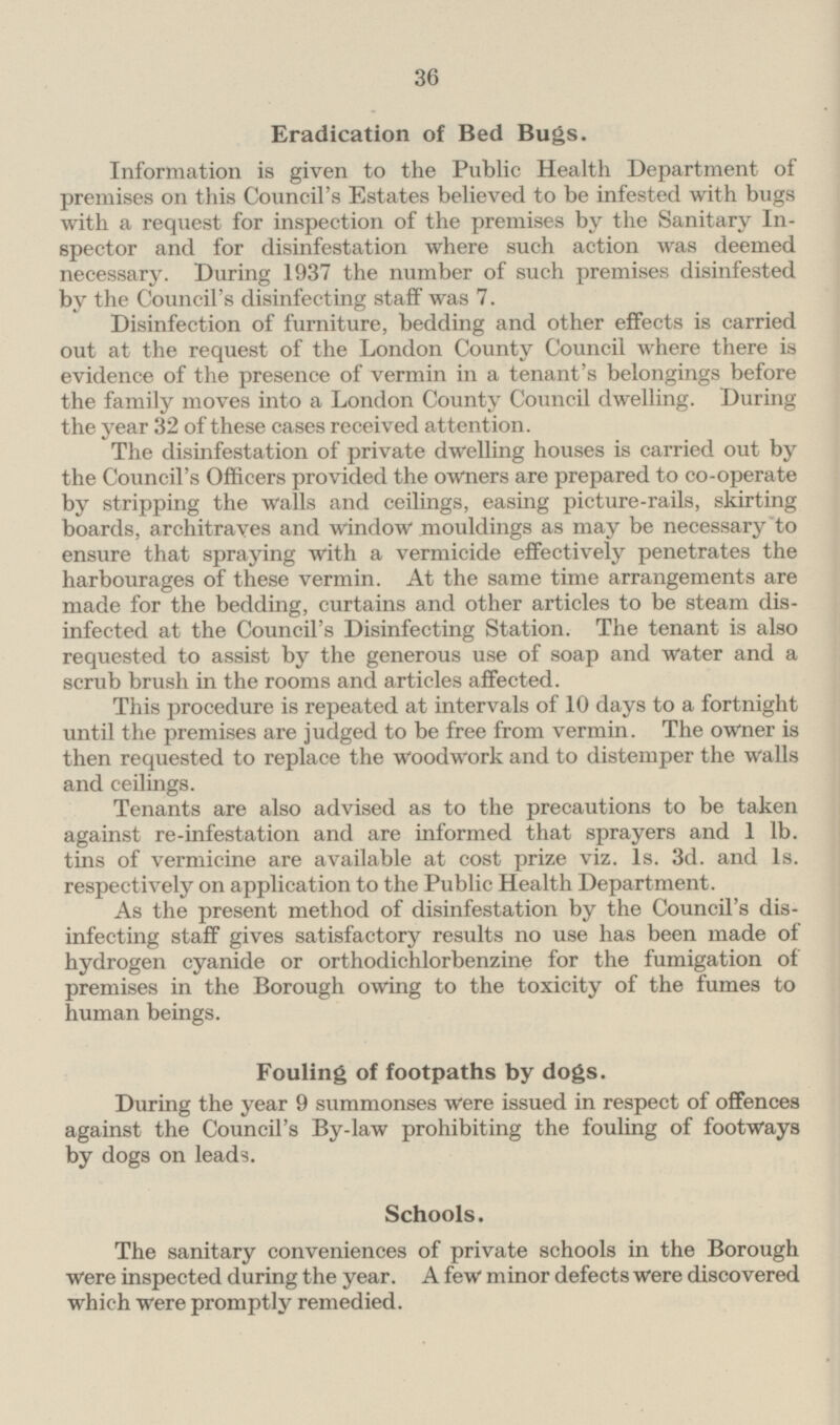Eradication of Bed Bugs. Information is given to the Public Health Department of premises on this Council's Estates believed to be infested with bugs with a request for inspection of the premises by the Sanitary Inspector and for disinfestation where such action was deemed necessary. During 1937 the number of such premises disinfested by the Council's disinfecting staff was 7. Disinfection of furniture, bedding and other effects is carried out at the request of the London County Council where there is evidence of the presence of vermin in a tenant's belongings before the family moves into a London County Council dwelling. During the year 32 of these cases received attention. The disinfestation of private dwelling houses is carried out by the Council's Officers provided the owners are prepared to co-operate by stripping the walls and ceilings, easing picture-rails, skirting boards, architraves and window mouldings as may be necessary to ensure that spraying with a vermicide effectively penetrates the harbourages of these vermin. At the same time arrangements are made for the bedding, curtains and other articles to be steam disinfected at the Council's Disinfecting Station. The tenant is also requested to assist by the generous use of soap and water and a scrub brush in the rooms and articles affected. This procedure is repeated at intervals of 10 days to a fortnight until the premises are judged to be free from vermin. The owner is then requested to replace the woodwork and to distemper the walls and ceilings. Tenants are also advised as to the precautions to be taken against re-infestation and are informed that sprayers and 1 lb. tins of vermicine are available at cost prize viz. 1s. 3d. and 1s. respectively on application to the Public Health Department. As the present method of disinfestation by the Council's disinfecting staff gives satisfactory results no use has been made of hydrogen cyanide or orthodichlorbenzine for the fumigation of premises in the Borough owing to the toxicity of the fumes to human beings. Fouling of footpaths by dogs. During the year 9 summonses were issued in respect of offences against the Council's By-law prohibiting the fouling of footways by dogs on leads. Schools. The sanitary conveniences of private schools in the Borough were inspected during the year. A few minor defects were discovered which were promptly remedied.