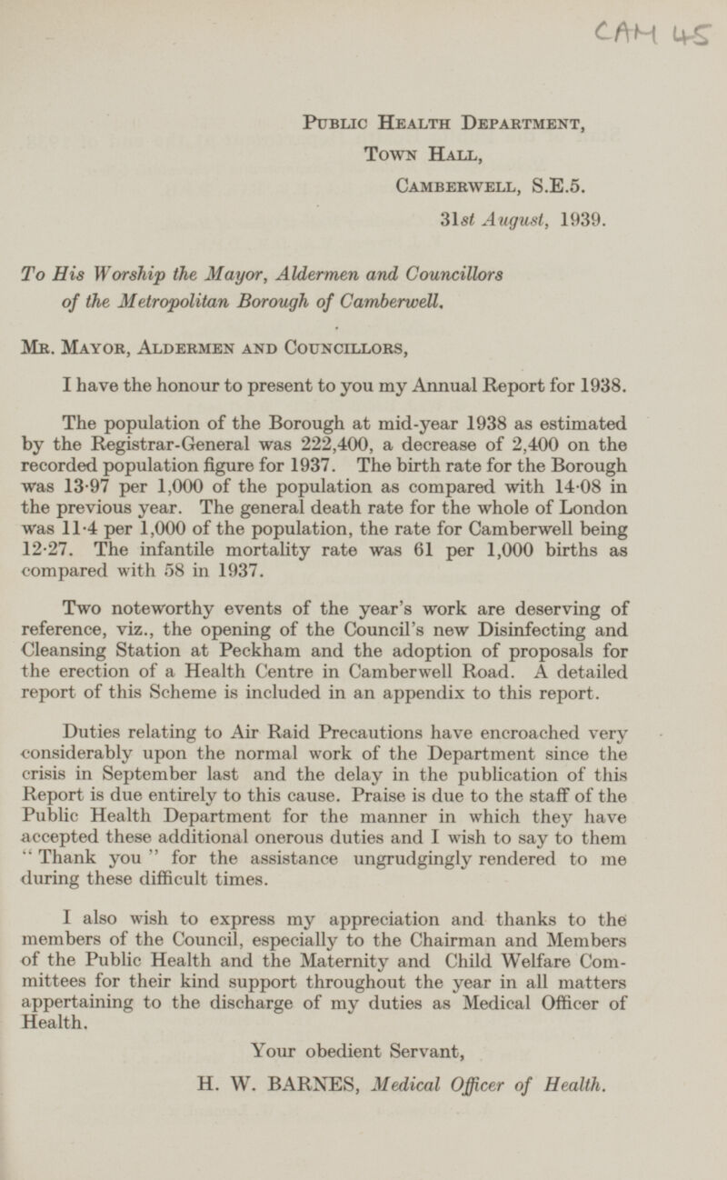 CAM 45 Public Health Department, Town Hall, Camberwell, S.E.5. 31st August, 1939. To His Worship the Mayor, Aldermen and Councillors of the Metropolitan Borough of Camberwell. Mr. Mayor, Aldermen and Councillors, I have the honour to present to you my Annual Report for 1938. The population of the Borough at mid-year 1938 as estimated by the Registrar-General was 222,400, a decrease of 2,400 on the recorded population figure for 1937. The birth rate for the Borough was 13-97 per 1,000 of the population as compared with 14·08 in the previous year. The general death rate for the whole of London was 11·4 per 1,000 of the population, the rate for Camberwell being 12·27. The infantile mortality rate was 61 per 1,000 births as compared with 58 in 1937. Two noteworthy events of the year's work are deserving of reference, viz., the opening of the Council's new Disinfecting and Cleansing Station at Peckham and the adoption of proposals for the erection of a Health Centre in Camberwell Road. A detailed report of this Scheme is included in an appendix to this report. Duties relating to Air Raid Precautions have encroached very •considerably upon the normal work of the Department since the crisis in September last and the delay in the publication of this Report is due entirely to this cause. Praise is due to the staff of the Public Health Department for the manner in which they have accepted these additional onerous duties and I wish to say to them  Thank you  for the assistance ungrudgingly rendered to me during these difficult times. I also wish to express my appreciation and thanks to the members of the Council, especially to the Chairman and Members of the Public Health and the Maternity and Child Welfare Com mittees for their kind support throughout the year in all matters appertaining to the discharge of my duties as Medical Officer of Health. Your obedient Servant, H. W. BARNES, Medical Officer of Health.