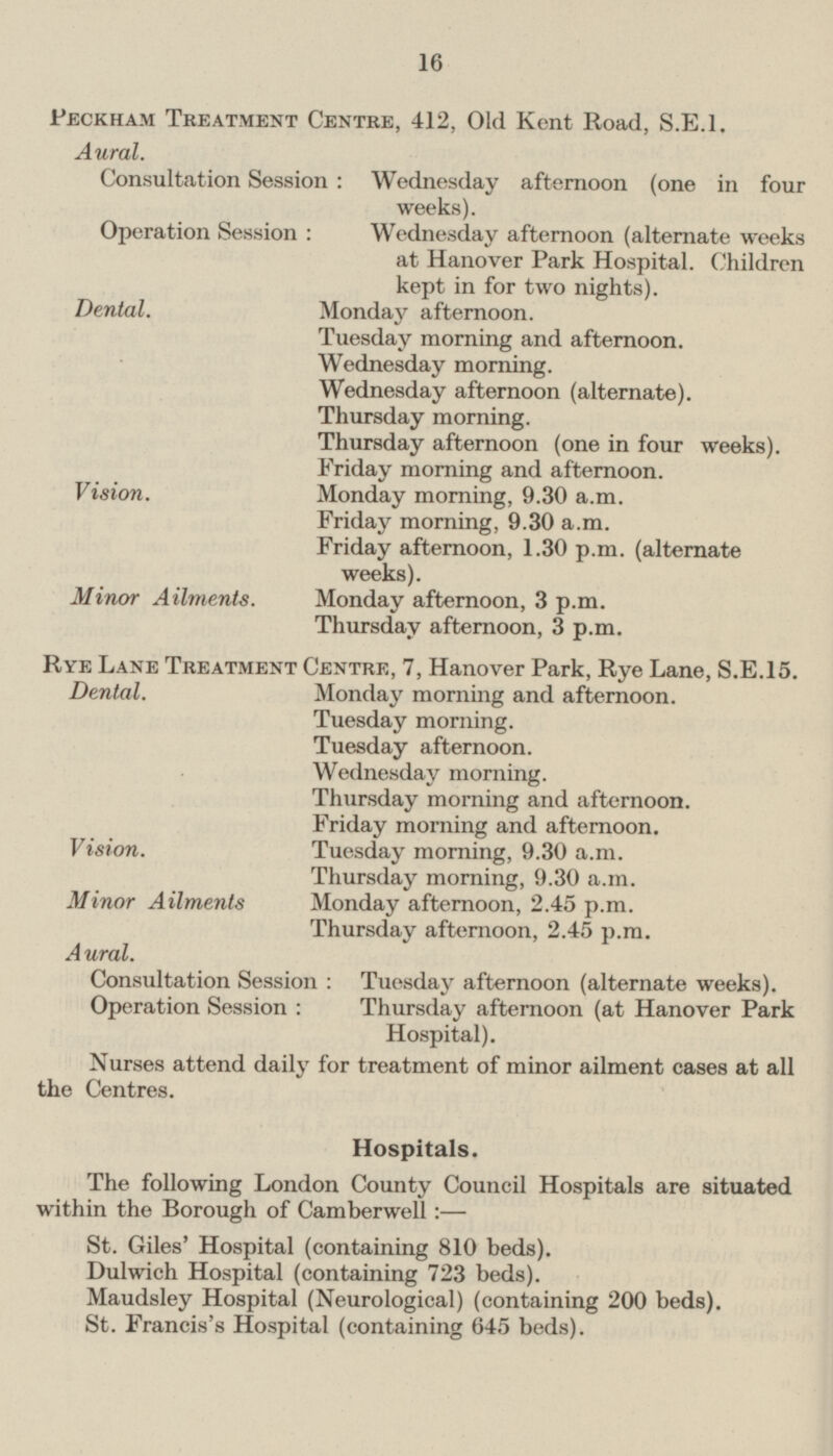 Peckham Treatment Centre, 412, Old Kent Road, S.E.I. Aural. Consultation Session : Wednesday afternoon (one in four weeks). Operation Session : Wednesday afternoon (alternate weeks at Hanover Park Hospital. Children kept in for two nights). Dental. Monday afternoon. Tuesday morning and afternoon. Wednesday morning. Wednesday afternoon (alternate). Thursday morning. Thursday afternoon (one in four weeks). Friday morning and afternoon. Vision. Monday morning, 9.30 a.m. Friday morning, 9.30 a.m. Friday afternoon, 1.30 p.m. (alternate weeks). Minor Ailments. Monday afternoon, 3 p.m. Thursday afternoon, 3 p.m. Rye Lane Treatment Centre, 7, Hanover Park, Rye Lane, S.E.15. Dental. Monday morning and afternoon. Tuesday morning. Tuesday afternoon. Wednesday morning. Thursday morning and afternoon. Friday morning and afternoon. Vision. Tuesday morning, 9.30 a.m. Thursday morning, 9.30 a.m. Minor Ailments Monday afternoon, 2.45 p.m. Thursday afternoon, 2.45 p.m. Aural. Consultation Session : Tuesday afternoon (alternate weeks). Operation Session : Thursday afternoon (at Hanover Park Hospital). Nurses attend daily for treatment of minor ailment cases at all the Centres. Hospitals. The following London County Council Hospitals are situated within the Borough of Camberwell :— St. Giles' Hospital (containing 810 beds). Dulwich Hospital (containing 723 beds). Maudsley Hospital (Neurological) (containing 200 beds). St. Francis's Hospital (containing 645 beds).