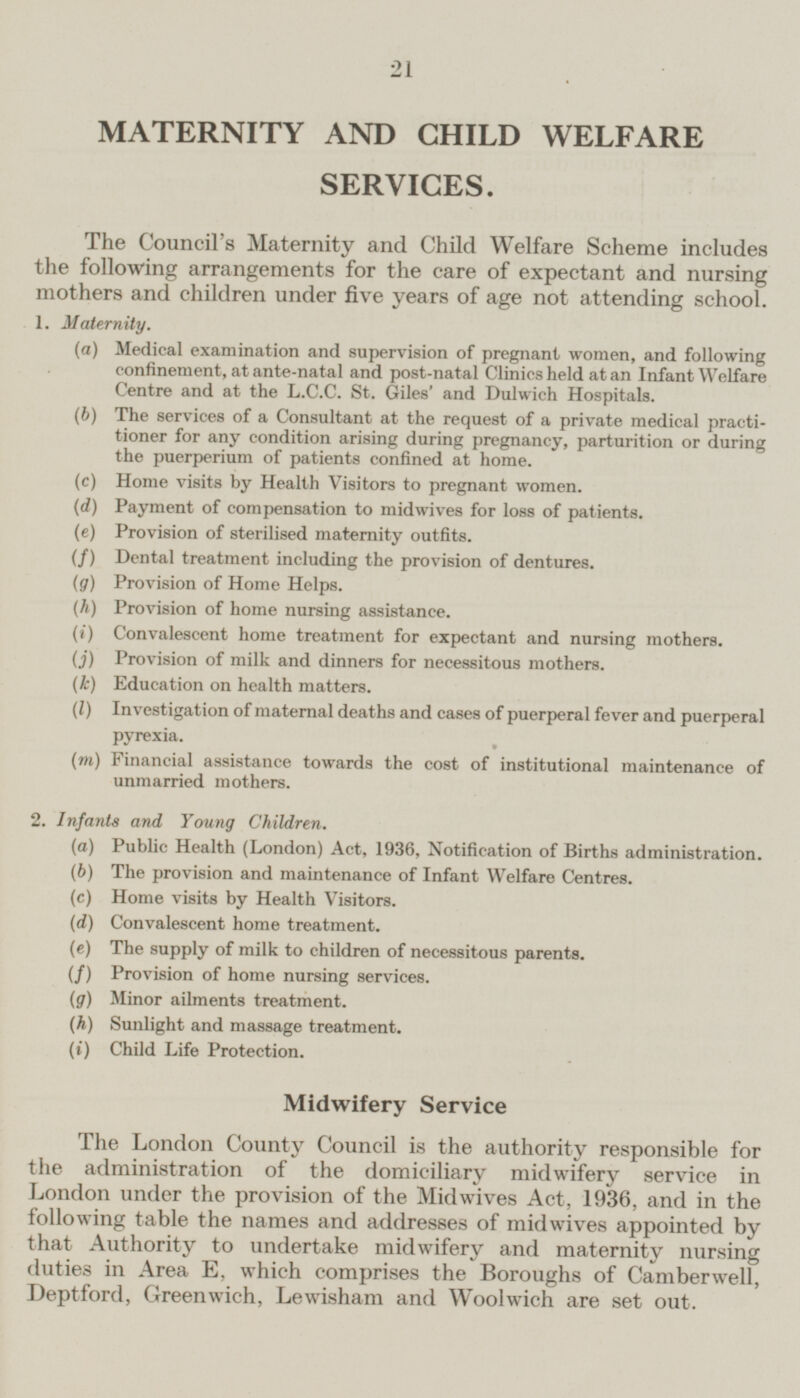 MATERNITY AND CHILD WELFARE SERVICES. The Council's Maternity and Child Welfare Scheme includes the following arrangements for the care of expectant and nursing mothers and children under five years of age not attending school. 1. Maternity. (a) Medical examination and supervision of pregnant women, and following confinement, at ante-natal and post-natal Clinics held at an Infant Welfare Centre and at the L.C.C. St. Giles' and Dulwich Hospitals. (b) The services of a Consultant at the request of a private medical practi tioner for any condition arising during pregnancy, parturition or during the puerperium of patients confined at home. (c) Home visits by Health Visitors to pregnant women. (d) Payment of compensation to midwives for loss of patients. (e) Provision of sterilised maternity outfits. (f) Dental treatment including the provision of dentures. (g) Provision of Home Helps. (h) Provision of home nursing assistance. (i) Convalescent home treatment for expectant and nursing mothers. (j) Provision of milk and dinners for necessitous mothers. (k) Education on health matters. (I) Investigation of maternal deaths and cases of puerperal fever and puerperal pyrexia. (m) Financial assistance towards the cost of institutional maintenance of unmarried mothers. 2. Infants and Young Children. (a) Public Health (London) Act, 1936, Notification of Births administration. (b) The provision and maintenance of Infant Welfare Centres. (c) Home visits by Health Visitors. (d) Convalescent home treatment. (c) The supply of milk to children of necessitous parents. (/) Provision of home nursing services. (g) Minor ailments treatment. (h) Sunlight and massage treatment. (») Child Life Protection. Midwifery Service The London County Council is the authority responsible for the administration of the domiciliary midwifery service in London under the provision of the Midwives Act, 1936, and in the following table the names and addresses of midwives appointed by that Authority to undertake midwifery and maternity nursing duties in Area E. which comprises the Boroughs of Camberwell, Deptford, Greenwich, Lewisham and Woolwich are set out.