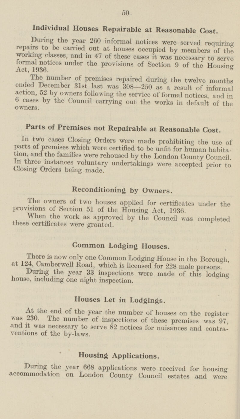 Individual Houses Repairable at Reasonable Cost. During the year 260 informal notices were served requiring repairs to be carried out at houses occupied by members of the Working classes, and in 47 of these cases it was necessary to serve formal notices under the provisions of Section 9 of the Housing Act, 1936. The number of premises repaired during the twelve months ended December 31st last was 308—250 as a result of informal action, 52 by owners following the service of formal notices, and in 6 cases by the Council carrying out the works in default of the owners. Parts of Premises not Repairable at Reasonable Cost. In two cases Closing Orders were made prohibiting the use of parts of premises which were certified to be unfit for human habitation and the families were rehoused by the London County Council. In three instances voluntary undertakings were accepted prior to Closing Orders being made. Reconditioning by Owners. The owners of two houses applied for certificates under the provisions of Section 51 of the Housing Act, 1936. When the work as approved by the Council was completed these certificates were granted. Common Lodging Houses. There is now only one Common Lodging House in the Borough, at 124, Camberwell Road, which is licensed for 228 male persons. During the year 33 inspections were made of this lodging house, including one night inspection. Houses Let in Lodgings. At the end of the year the number of houses on the register was 230. The number of inspections of these premises was 97, and it was necessary to serve 82 notices for nuisances and contraventions of the by-laws. Housing Applications. During the year 668 applications were received for housing accommodation on London County Council estates and were