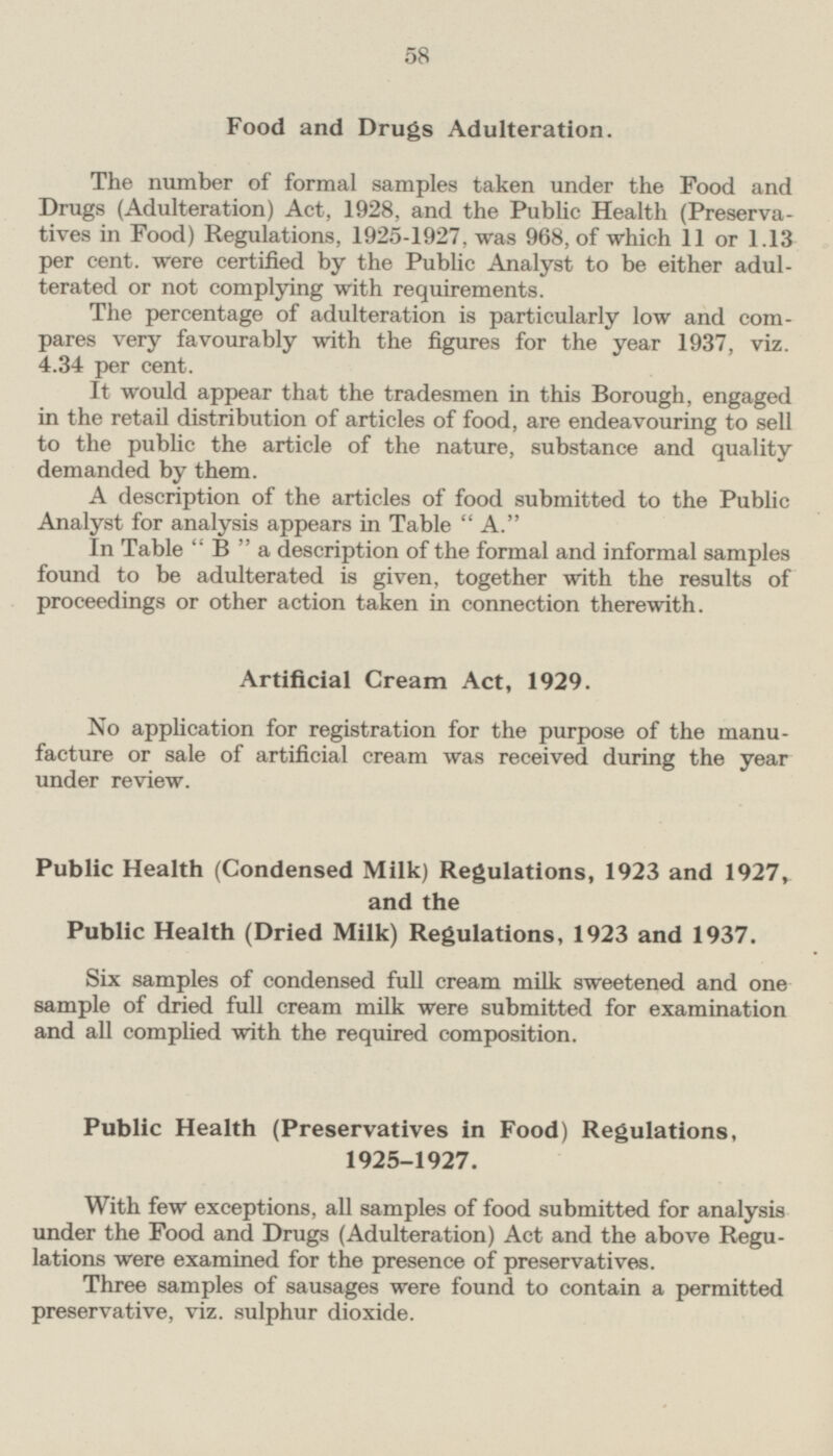 Food and Drugs Adulteration. The number of formal samples taken under the Food and Drugs (Adulteration) Act, 1928, and the Public Health (Preservatives in Food) Regulations, 1925-1927, was 968, of which 11 or 1.13 per cent, were certified by the Public Analyst to be either adulterated or not complying with requirements. The percentage of adulteration is particularly low and compares very favourably with the figures for the year 1937, viz. 4.34 per cent. It would appear that the tradesmen in this Borough, engaged in the retail distribution of articles of food, are endeavouring to sell to the public the article of the nature, substance and quality demanded by them. A description of the articles of food submitted to the Public Analyst for analysis appears in Table A. In Table B a description of the formal and informal samples found to be adulterated is given, together with the results of proceedings or other action taken in connection therewith. Artificial Cream Act, 1929. No application for registration for the purpose of the manufacture or sale of artificial cream was received during the year under review. Public Health (Condensed Milk) Regulations, 1923 and 1927, and the Public Health (Dried Milk) Regulations, 1923 and 1937. Six samples of condensed full cream milk sweetened and one sample of dried full cream milk were submitted for examination and all complied with the required composition. Public Health (Preservatives in Food) Regulations, 1925-1927. With few exceptions, all samples of food submitted for analysis under the Food and Drugs (Adulteration) Act and the above Regulations were examined for the presence of preservatives. Three samples of sausages were found to contain a permitted preservative, viz. sulphur dioxide.