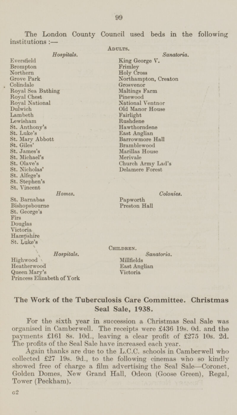 The London County Council used beds in the following institutions :— Adults. Hospitals. Sanatoria. Eversfield King George V. Brompton Frimley Northern Holy Cross Grove Park Northampton, Creaton Colindale Grosvenor Maltings Farm Royal Sea Bathing Royal Chest Pinewood Royal National National Ventnor Dulwich Old Manor House Lambeth Fairlight Lewisham Rushdene St. Anthony's Hawthorndene St. Luke's East Anglian St. Mary Abbott Barrowmore Hall St. Giles' Bramblewood St. James's Marillas House St. Michael's Merivale St. Olave's Church Army Lad's St. Nicholas' Delamere Forest St. Alfege's St. Stephen's St. Vincent Homes. Colonies. St. Barnabas Papworth Bishopsbourne Preston Hall St. George's ■n: Firs Douglas Victoria Hampshire St. Luke's Children. Hospitals. Sanatoria. Highwood Millfields Heatherwood Ea9t Anglian Queen Mary's Victoria Princess Elizabeth of York The Work of the Tuberculosis Care Committee. Christmas Seal Sale, 1938, For the sixth year in succession a Christmas Seal Sale was organised in Camberwell. The receipts were £436 19s. 0d. and the payments £161 8s. 10d., leaving a clear profit of £275 10s. 2d. The profits of the Seal Sale have increased each year. Again thanks are due to the L.C.C. schools in Camberwell who collected £27 19s. 9d., to the following cinemas who so kindly showed free of charge a film advertising the Seal Sale—Coronet, Golden Domes, New Grand Hall, Odeon (Goose Green), Regal, Tower (Peckham). G2