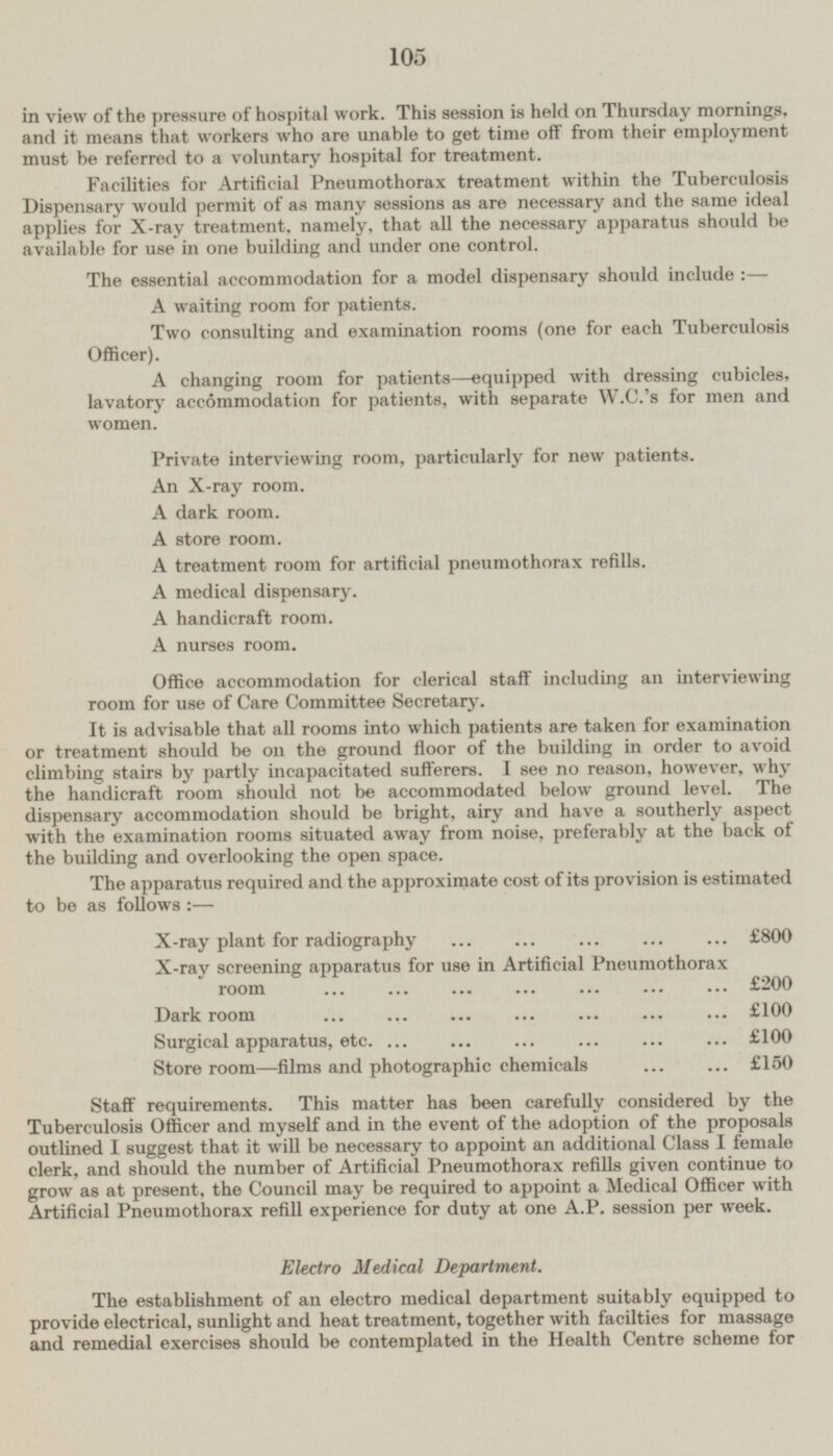 in view of the pressure of hospital work. This session is held on Thursday mornings, and it means that workers who are unable to get time off from their employment must be referred to a voluntary hospital for treatment. Facilities for Artificial Pneumothorax treatment within the Tuberculosis Dispensary would permit of as many sessions as are necessary and the same ideal applies for X-ray treatment, namely, that all the necessary apparatus should be available for use in one building and under one control. The essential accommodation for a model dispensary should include :— A waiting room for patients. Two consulting and examination rooms (one for each Tuberculosis Officer). A changing room for patients—equipped with dressing cubicles, lavatory accommodation for patients, with separate W.C.'s for men and women. Private interviewing room, particularly for new patients. An X-ray room. A dark room. A store room. A treatment room for artificial pneumothorax refills. A medical dispensary. A handicraft room. A nurses room. Office accommodation for clerical staff including an interviewing room for use of Care Committee Secretary. It is advisable that all rooms into which patients are taken for examination or treatment should be on the ground floor of the building in order to avoid climbing stairs by partly incapacitated sufferers. I see no reason, however, why the handicraft room should not be accommodated below ground level. The dispensary accommodation should be bright, airy and have a southerly aspect with the examination rooms situated away from noise, preferably at the back of the building and overlooking the open space. The apparatus required and the approximate cost of its provision is estimated to be as follows :— X-ray plant for radiography ... ... ... ... ... £800 X-ray screening apparatus for use in Artificial Pneumothorax room ... ... ... ... ... ... ... £200 Dark room ... ... ... ... ... ... ... £100 Surgical apparatus, etc ... ... ... ... ... ... £100 Store room—films and photographic chemicals ... ... £150 Staff requirements. This matter has been carefully considered by the Tuberculosis Officer and myself and in the event of the adoption of the proposals outlined I suggest that it will be necessary to appoint an additional Class I female clerk, and should the number of Artificial Pneumothorax refills given continue to grow as at present, the Council may be required to appoint a Medical Officer with Artificial Pneumothorax refill experience for duty at one A.P. session per week. Electro Medical Department. The establishment of an electro medical department suitably equipped to provide electrical, sunlight and heat treatment, together with facilties for massage and remedial exercises should be contemplated in the Health Centre scheme for