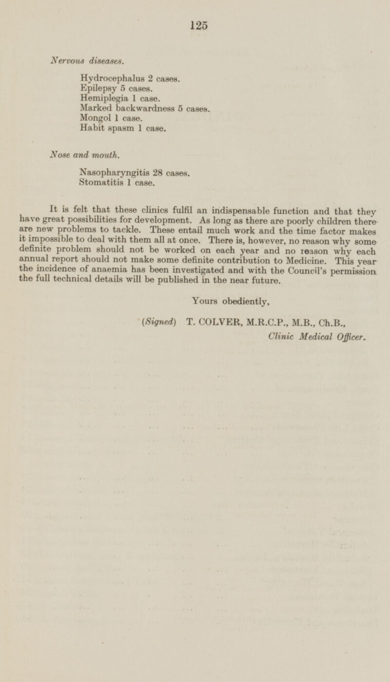 Nervous diseases. Hydrocephalus 2 cases. Epilepsy 5 cases. Hemiplegia 1 case. Marked backwardness 5 cases. Mongol 1 case. Habit spasm 1 case. Nose and mouth. Nasopharyngitis 28 cases. Stomatitis 1 case. It is felt that these clinics fulfil an indispensable function and that they have great possibilities for development. As long as there are poorly children there are new problems to tackle. These entail much work and the time factor makes it impossible to deal with them all at once. There is, however, no reason why some definite problem should not be worked on each year and no reason why each annual report should not make some definite contribution to Medicine. This year the incidence of anaemia has been investigated and with the Council's permission the full technical details will be published in the near future. Yours obediently, (Signed) T. COLVER, M.R.C.P., M.8., Ch.B., Clinic Medical Officer*