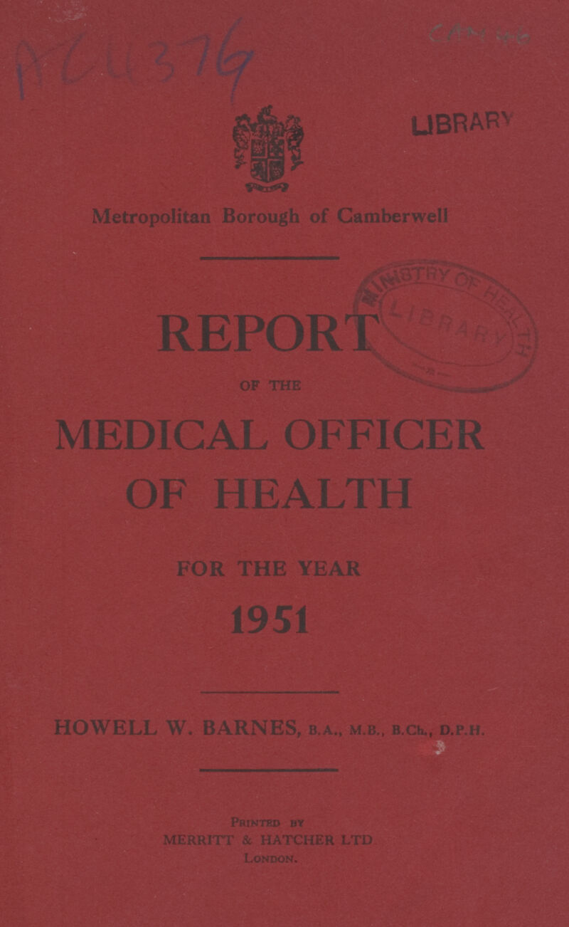 AC 4376 CAM 46 Metropolitan Borough of Camberwell REPORT OF THE MEDICAL OFFICER OF HEALTH FOR THE YEAR 1951 HOWELL W. BARNES, B.A., M.B., B.Ch., D.P.H. Printed by MERRITT & HATCHER LTD London.