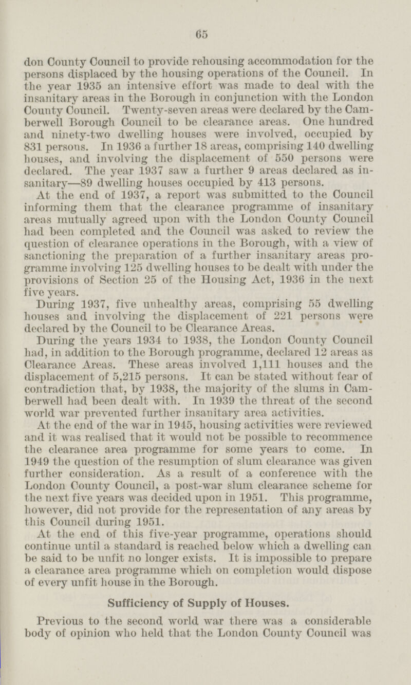 don County Council to provide rehousing accommodation for the persons displaced by the housing operations of the Council. In the year 1935 an intensive effort was made to deal with the insanitary areas in the Borough in conjunction with the London County Council. Twenty-seven areas were declared by the Camberwell Borough Council to be clearance areas. One hundred and ninety-two dwelling houses were involved, occupied by 831 persons. In 1936 a further 18 areas, comprising 140 dwelling houses, and involving the displacement of 550 persons were declared. The year 1937 saw a further 9 areas declared as in sanitary—89 dwelling houses occupied by 413 persons. At the end of 1937, a report was submitted, to the Council informing them that the clearance programme of insanitary areas mutually agreed upon with the London County Council had been completed and the Council was asked to review the question of clearance operations in the Borough, with a view of sanctioning the preparation of a further insanitary areas programme involving 125 dwelling houses to be dealt with under the provisions of Section 25 of the Housing Act, 1936 in the next five wars. During 1937, five unhealthy areas, comprising 55 dwelling houses and involving the displacement of 221 persons were declared by the Council to be Clearance Areas. During the years 1934 to 1938, the London County Council had, in addition to the Borough programme, declared 12 areas as Clearance Areas. These areas involved 1,111 houses and the displacement of 5,215 persons. It can be stated without fear of contradiction that, by 1938, the majority of the slums in Cam berwell had been dealt with. In 1939 the threat of the second world war prevented further insanitary area activities. At the end of the war in 1945, housing activities were reviewed and it was realised that it would not be possible to recommence the clearance area programme for some years to come. In 1949 the question of the resumption of slum clearance was given further consideration. As a result of a conference with the London County Council, a post-war slum clearance scheme for the next five years was decided upon in 1951. This programme, however, did not provide for the representation of any areas by this Council during 1951. At the end of this five-year programme, operations should continue until a standard is reached below which a dwelling can be said to be unfit no longer exists. It is impossible to prepare a clearance area programme which on completion would dispose of every unfit house in the Borough. Sufficiency of Supply of Houses. Previous to the second world war there was a considerable body of opinion who held that the London County Council was