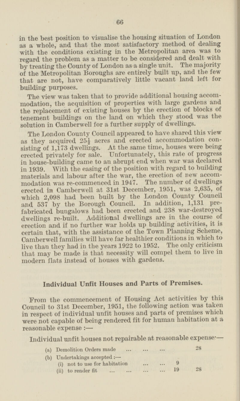 in the best position to visualise the housing situation of London as a whole, and that the most satisfactory method of dealing with the conditions existing in the Metropolitan area was to regard the problem as a matter to be considered and dealt with by treating the County of London as a single unit. The majority of the Metropolitan Boroughs are entirely built up, and the few that are not, have comparatively little vacant land left for building purposes. The view was taken that to provide additional housing accom modation, the acquisition of properties with large gardens and. the replacement of existing houses by the erection of blocks of tenement buildings on the land on which they stood was the solution in Camberwell for a further supply of dwellings. The London County Council appeared to have shared this view as they acquired 25½ acres and erected accommodation con sisting of 1,173 dwellings. At the same time, houses were being erected privately for sale. Unfortunately, this rate of progress in house-building came to an abrupt end when war was declared in 1939. With the easing of the position with regard to building materials and labour after the war, the erection of new accom modation was re-commenced in 1947. The number of dwellings erected in Camberwell at 31st December, 1951, was 2,635, of which 2,098 had been built by the London County Council and 537 by the Borough Council. In addition, 1,131 pre fabricated bungalows had been erected and 238 war-destroyed dwellings re-built. Additional dwellings are in the course of erection and if no further war holds up building activities, it is certain that, with the assistance of the Town Planning Scheme, Camberwell families will have far healthier conditions in which to live than they had in the years 1922 to 1952. The only criticism that may be made is that necessity will compel them to live in modern flats instead of houses with gardens. Individual Unfit Houses and Parts of Premises. From the commencement of Housing Act activities by this Council to 31st December, 1951, the following action was taken in respect of individual unfit houses and parts of premises which were not capable of being rendered fit for human habitation at a reasonable expense:— Individual unfit houses not repairable at reasonable expense:— (a) Demolition Orders made ... ... ... 28 (b) Undertakings accepted:— (i) not to use for habitation 9 (ii) to render fit 19 28