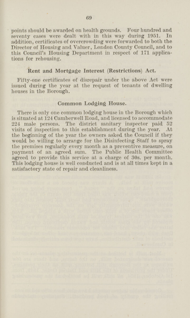 points should be awarded on health grounds. Four hundred and seventy cases were dealt with in this way during 1951. In addition, certificates of overcrowding were forwarded to both the Director of Housing and Valuer, London County Council, and to this Council's Housing Department in respect of 171 applica tions for rehousing. Rent and Mortgage Interest (Restrictions) Act. Fifty-one certificates of disrepair under the above Act were issued during the year at the request of tenants of dwelling houses in the Borough. Common Lodging House. There is only one common lodging house in the Borough which is situated at 124 Camberwell Road, and licensed to accommodate 224 male persons. The district sanitary inspector paid 52 visits of inspection to this establishment during the year. At the beginning of the year the owners asked the Council if they would be willing to arrange for the Disinfecting Staff to spray the premises regularly every month as a preventive measure, on payment of an agreed sum. The Public Health Committee agreed to provide this service at a charge of 30s. per month. This lodging house is well conducted and is at all times kept in a satisfactory state of repair and cleanliness.