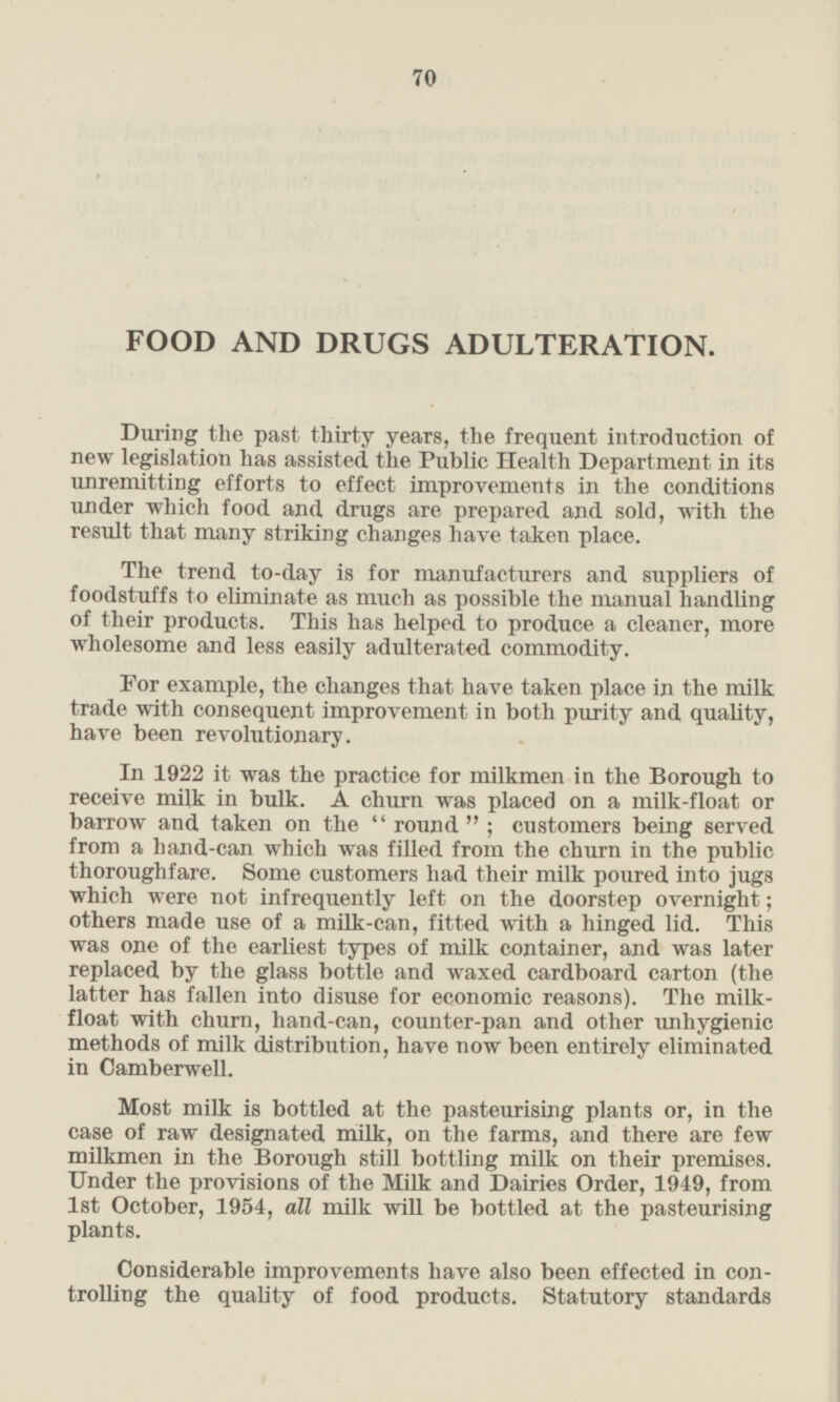 FOOD AND DRUGS ADULTERATION. During the past thirty years, the frequent introduction of new legislation has assisted the Public Health Department in its unremitting efforts to effect improvements in the conditions under which food and drugs are prepared and sold, with the result that many striking changes have taken place. The trend to-day is for manufacturers and suppliers of foodstuffs to eliminate as much as possible the manual handling of their products. This has helped to produce a cleaner, more wholesome and less easily adulterated commodity. For example, the changes that have taken place in the milk trade with consequent improvement in both purity and quality, have been revolutionary. In 1922 it was the practice for milkmen in the Borough to receive milk in bulk. A churn was placed on a milk-float or barrow and taken on the “round”; customers being served from a hand-can which was filled from the churn in the public thoroughfare. Some customers had their milk poured into jugs which were not infrequently left on the doorstep overnight; others made use of a milk-can, fitted with a hinged lid. This was one of the earliest types of milk container, and was later replaced by the glass bottle and waxed cardboard carton (the latter has fallen into disuse for economic reasons). The milk float with churn, hand-can, counter-pan and other unhygienic methods of milk distribution, have now been entirely eliminated in Camberwell. Most milk is bottled at the pasteurising plants or, in the case of raw designated milk, on the farms, and there are few milkmen in the Borough still bottling milk on their premises. Under the provisions of the Milk and Dairies Order, 1949, from 1st October, 1954, all milk will be bottled at the pasteurising plants. Considerable improvements have also been effected in con trolling the quality of food products. Statutory standards